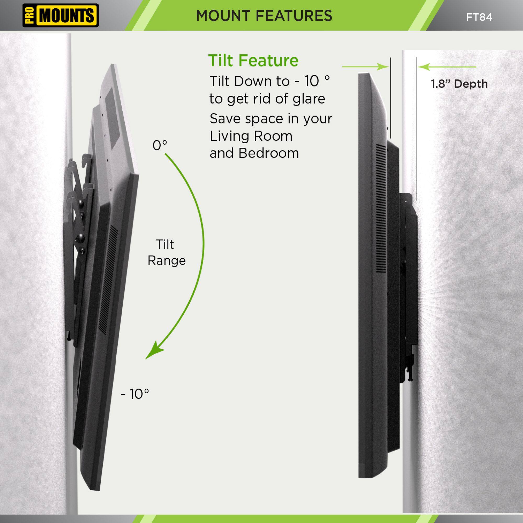 **MOUNT FEATURES**
**Tilt Feature**
Tilt Down to -10° to get rid of glare
Save space in your Living Room and Bedroom
**Tilt Range**
0° to -10°
**1.8" Depth**
**FT84**