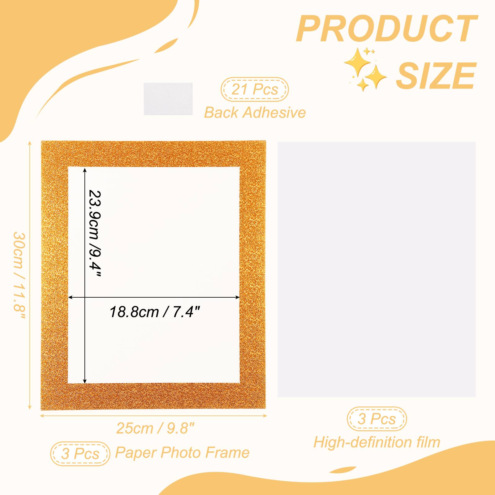 PRODUCT SIZE

21 Pcs Back Adhesive

30cm / 11.8" x 23.9cm / 9.4" x 18.8cm / 7.4" x 25cm / 9.8"

3 Pcs Paper Photo Frame

3 Pcs High-definition film