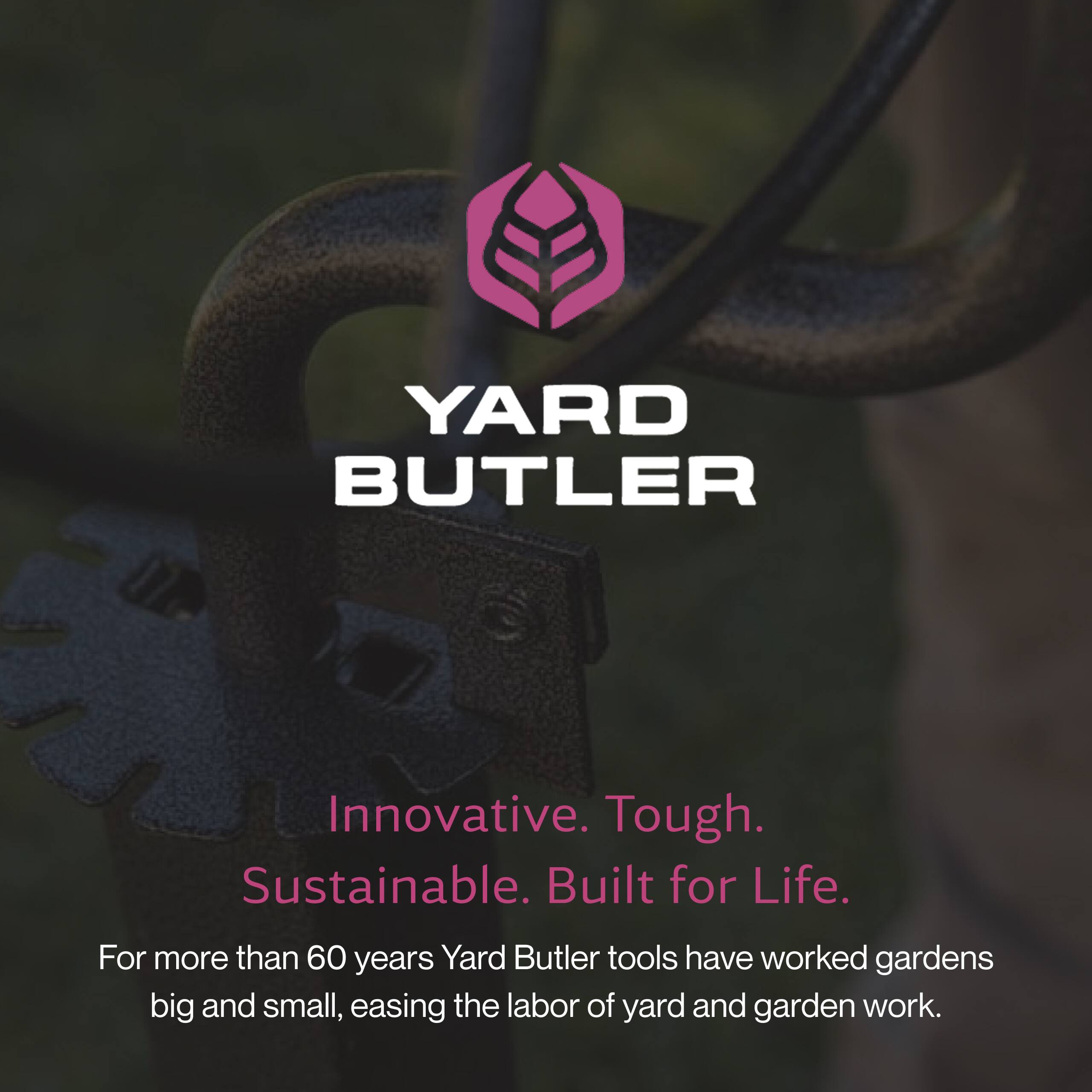 YARD BUTLER

Innovative. Tough. Sustainable. Built for Life.

For more than 60 years, Yard Butler tools have worked gardens big and small, easing the labor of yard and garden work.