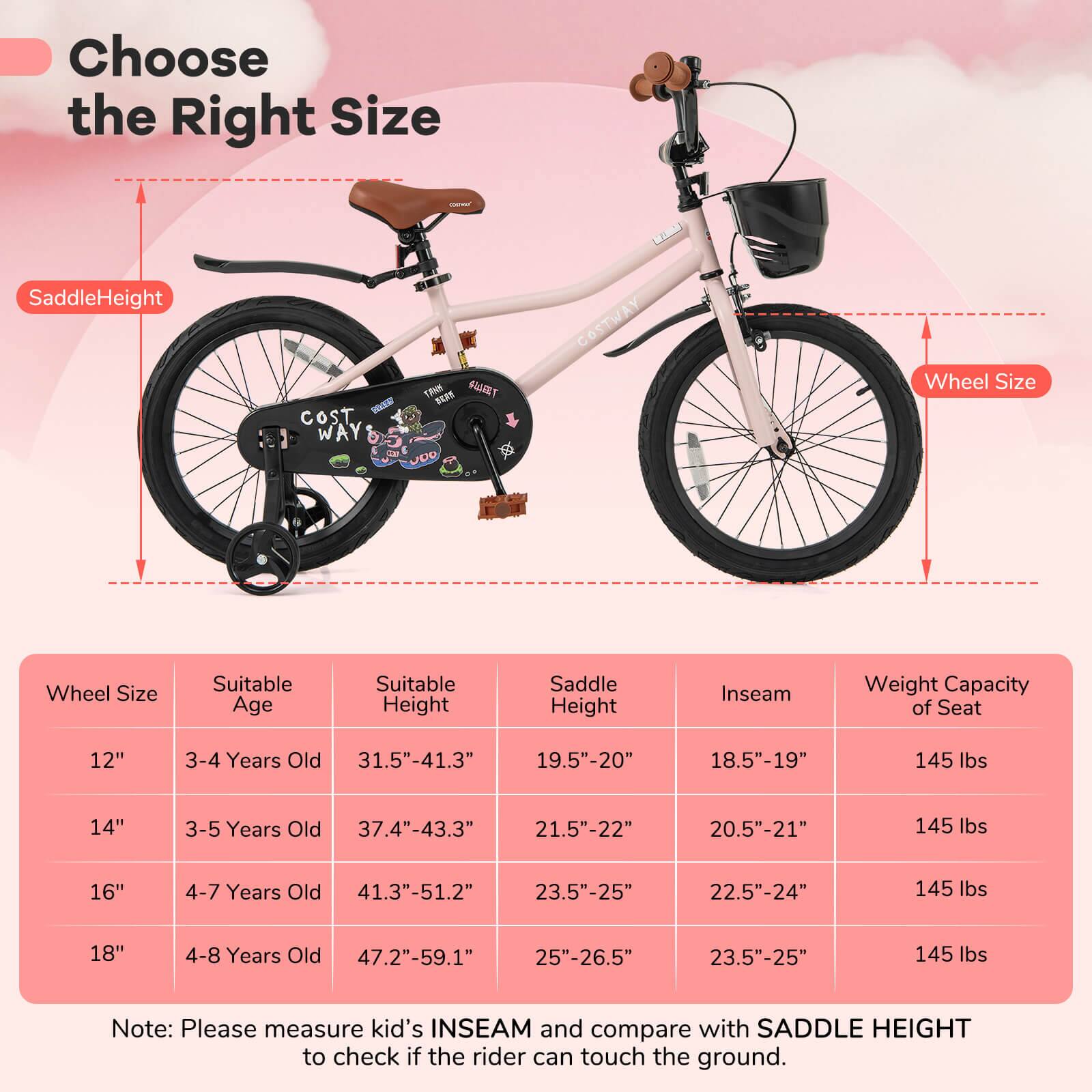 Choose the Right Size

SaddleHeight

Wheel Size

Wheel Size | Suitable Age | Suitable Height | Saddle Height | Inseam | Weight Capacity of Seat
--- | --- | --- | --- | --- | ---
12" | 3-4 Years Old | 31.5"-41.3" | 19.5"-20" | 18.5"-19" | 145 lbs
14" | 3-5 Years Old | 37.4"-43.3" | 21.5"-22" | 20.5"-21" | 145 lbs
16" | 4-7 Years Old | 41.3"-51.2" | 23.5"-25" | 22.5"-24" | 145 lbs
18" | 4-8 Years Old | 47.2"-59.1" | 25"-26.5" | 23.5"-25" | 145 lbs

Note: Please measure kid's INSEAM and compare with SADDLE