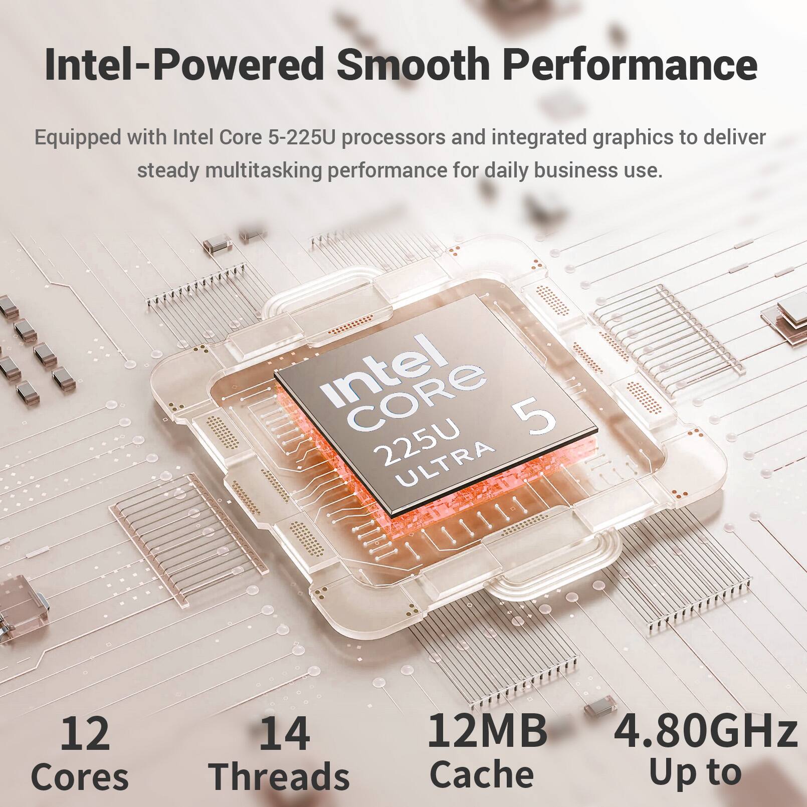 Intel-Powered Smooth Performance  
Equipped with Intel Core 5-225U processors and integrated graphics to deliver steady multitasking performance for daily business use.  
Intel CORE 5 225U ULTRA  
12 Cores  
14 Threads  
12MB Cache  
Up to 4.80GHz