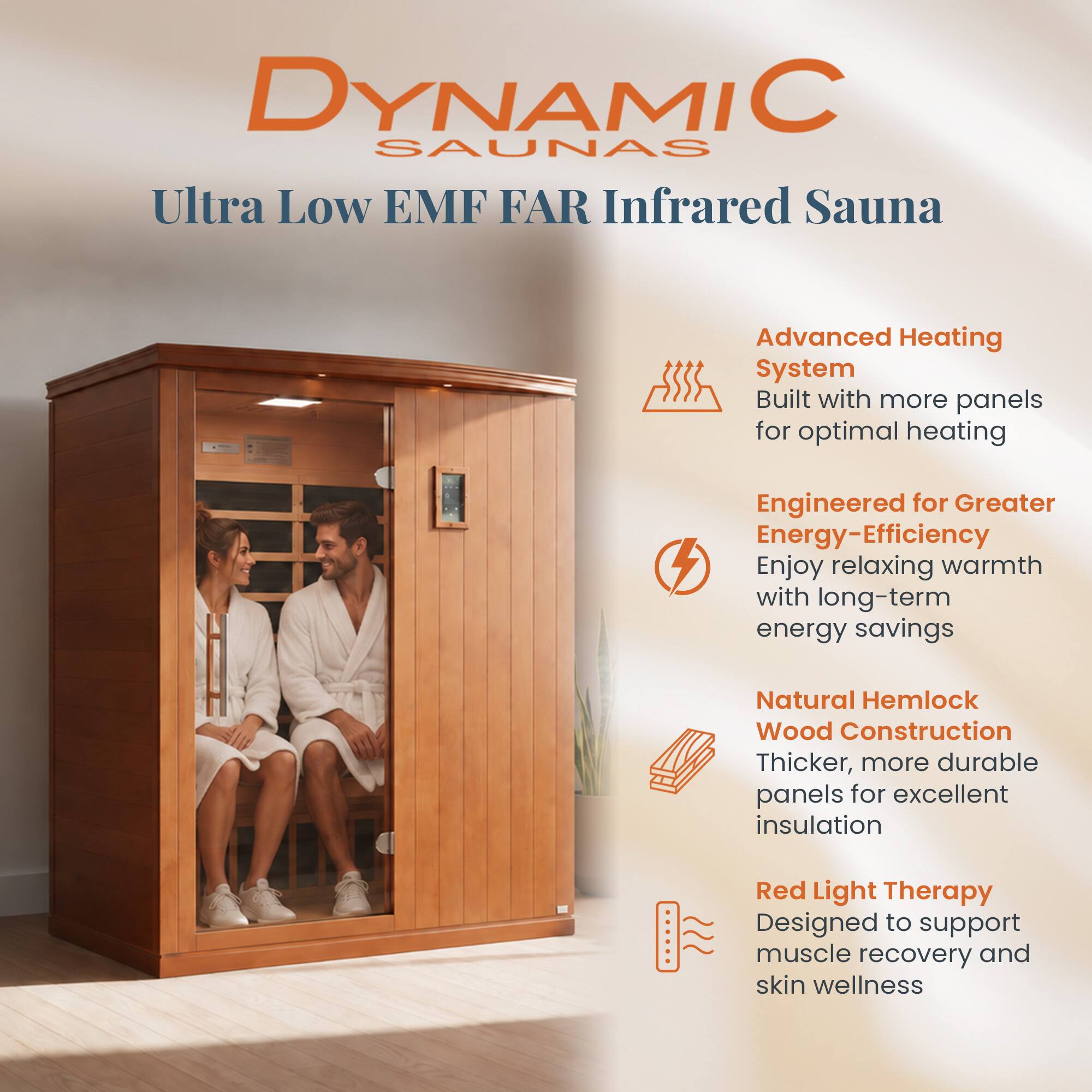 DYNAMIC SAUNAS  
Ultra Low EMF FAR Infrared Sauna

- Advanced Heating System  
  Built with more panels for optimal heating

- Engineered for Greater Energy-Efficiency  
  Enjoy relaxing warmth with long-term energy savings

- Natural Hemlock Wood Construction  
  Thicker, more durable panels for excellent insulation

- Red Light Therapy  
  Designed to support muscle recovery and skin wellness