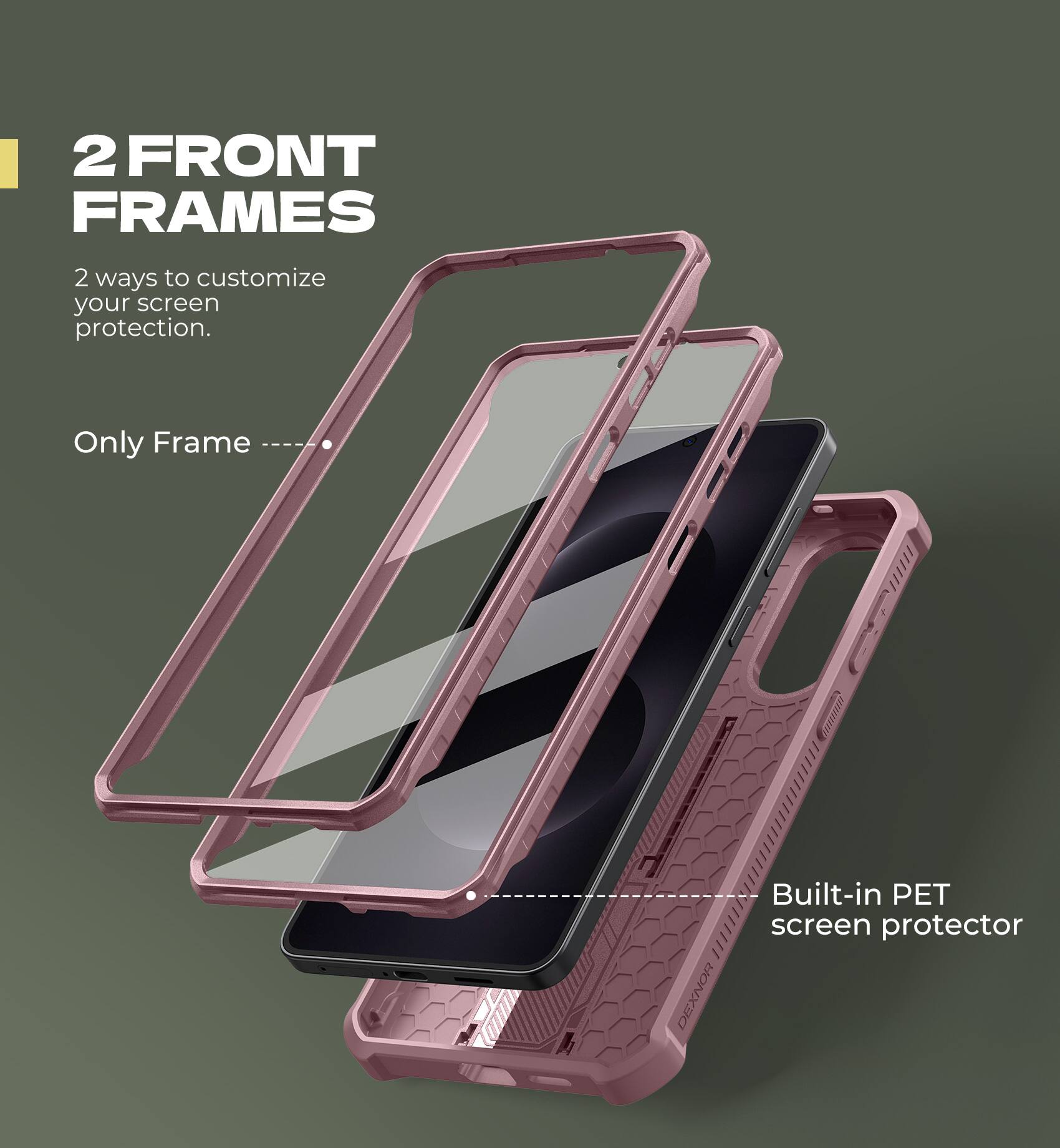 2 FRONT FRAMES
2 ways to customize your screen protection.
Only Frame
Built-in PET screen protector