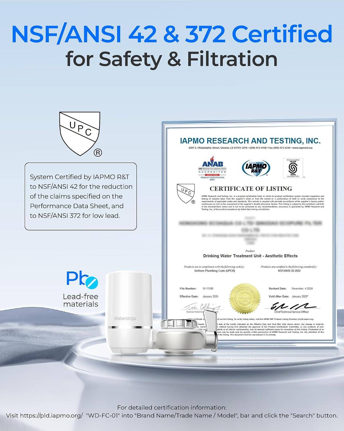 NSF/ANSI 42 & 372 Certified for Safety & Filtration

IAPMO RESEARCH AND TESTING, INC. SODT & street, Ontario, 55755-2016

System Certified by IAPMO R&T to NSF/ANSI 42 for the reduction of the claims specified on the Performance Data Sheet, and to NSF/ANSI 372 for low lead.

ANAB IAPMO ACCREDITED R&T CERTIFICATE OF LISTING UPC

Product Drinking Water Treatment Unit Aesthetic Effects

Producto with He coda() Uniforn Plumbing Code (UPOR)

Product certified NSF/ANSI 42.2022

Lead-free materials Waterdrop

File W-11500 Revised Date: November, 2024 Effective Date: January 2024 Void After Date: January 2029 Technical Officer Siding was - UPVO oz Product ~ - They vied without having w obriconed PM app