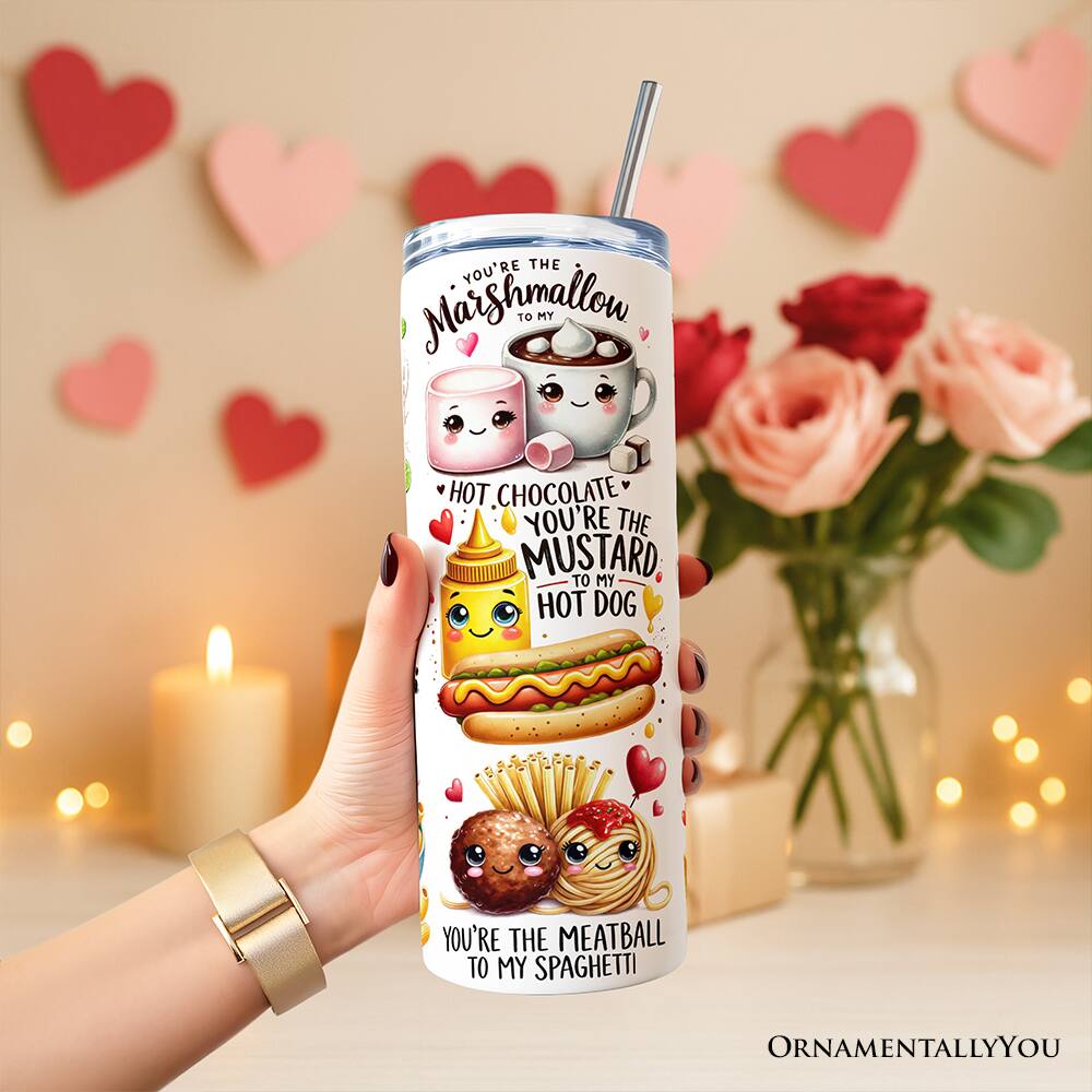 YOU'RE THE Marshmallow TO MY HOT CHOCOLATE  
YOU'RE THE MUSTARD TO MY HOT DOG  
YOU'RE THE MEATBALL TO MY SPAGHETTI  
ORNAMENTALLY YOU