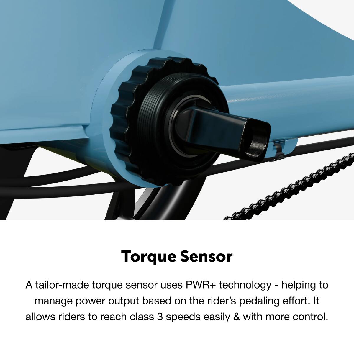 Torque Sensor: A tailor-made torque sensor uses PWR+ technology to help manage power output based on the rider's pedaling effort. It allows riders to reach class 3 speeds easily and with more control.