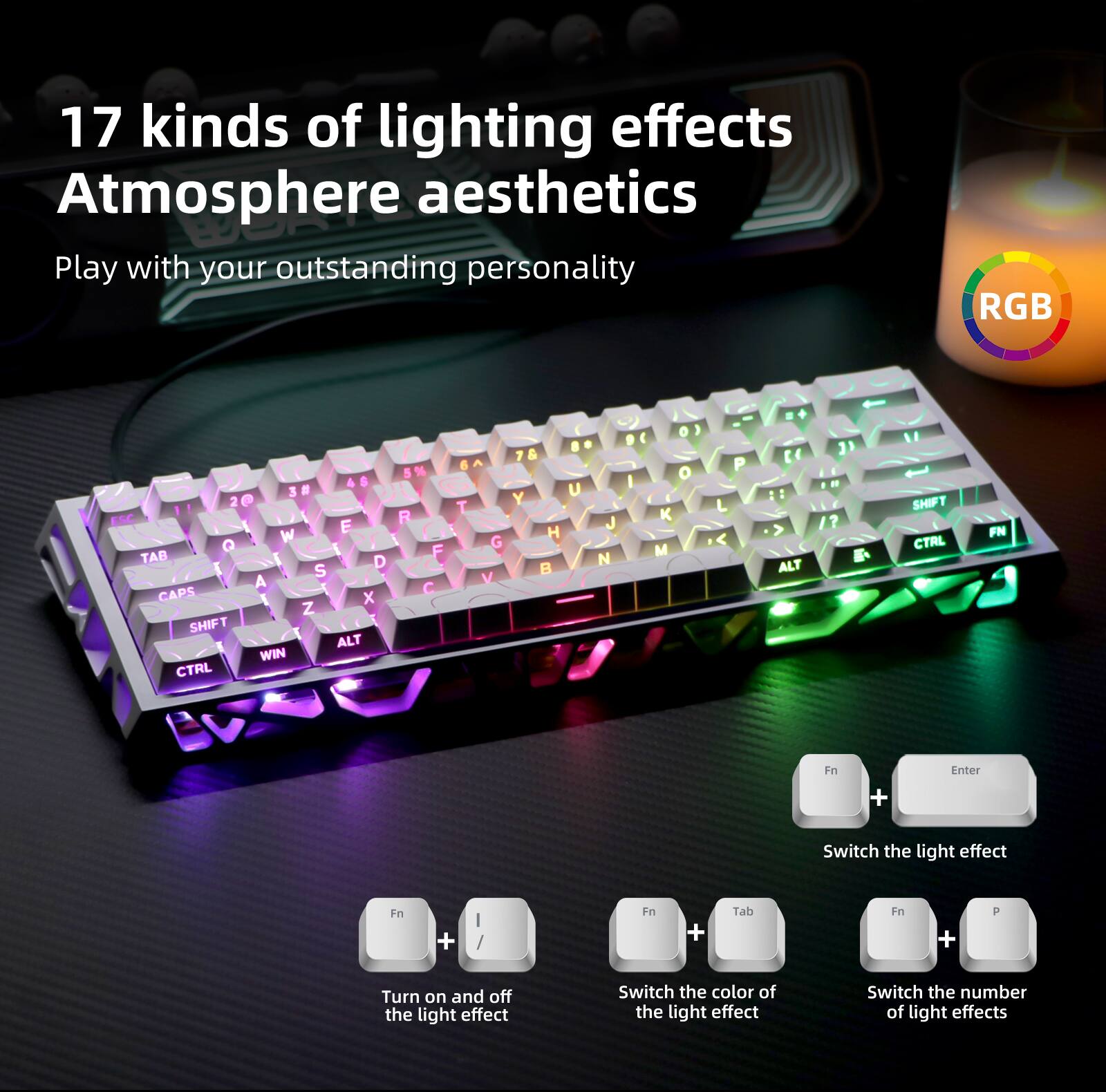 17 kinds of lighting effects  
Atmosphere aesthetics  

Play with your outstanding personality  

RGB  

1 x Z SHIFT ALT WIN CTRL % R F C 6 T G V 7 & Y H U J N 9 I o 3 o K M P L E 1 : ALT 3 ? L SHIFT CTRL FN n + Enter  

Switch the light effect  
Fn + | /  
Fn + Tab  
Fn + P  

Turn on and off the light effect  
Switch the color of the light effect  
Switch the number of light effects