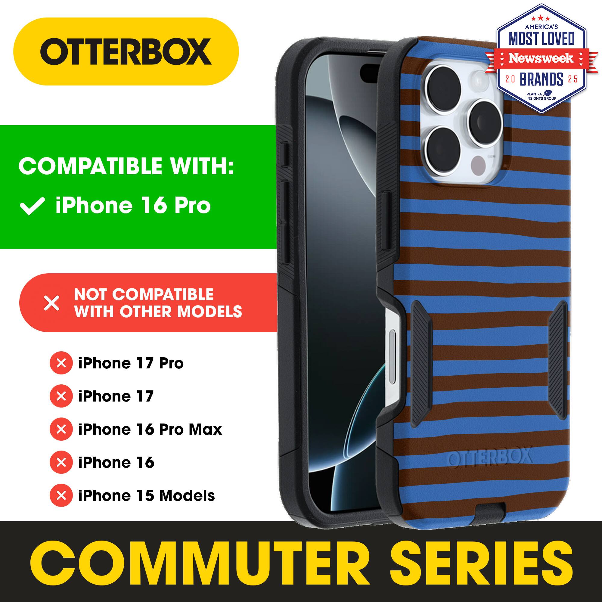 OTTERBOX  
AMERICA'S MOST LOVED  
Newsweek 20 BRANDS 25  

COMPATIBLE WITH:  
iPhone 16 Pro  

NOT COMPATIBLE WITH OTHER MODELS:  
iPhone 17 Pro  
iPhone 17  
iPhone 16 Pro Max  
iPhone 16  
iPhone 15 Models  

COMMUTER SERIES