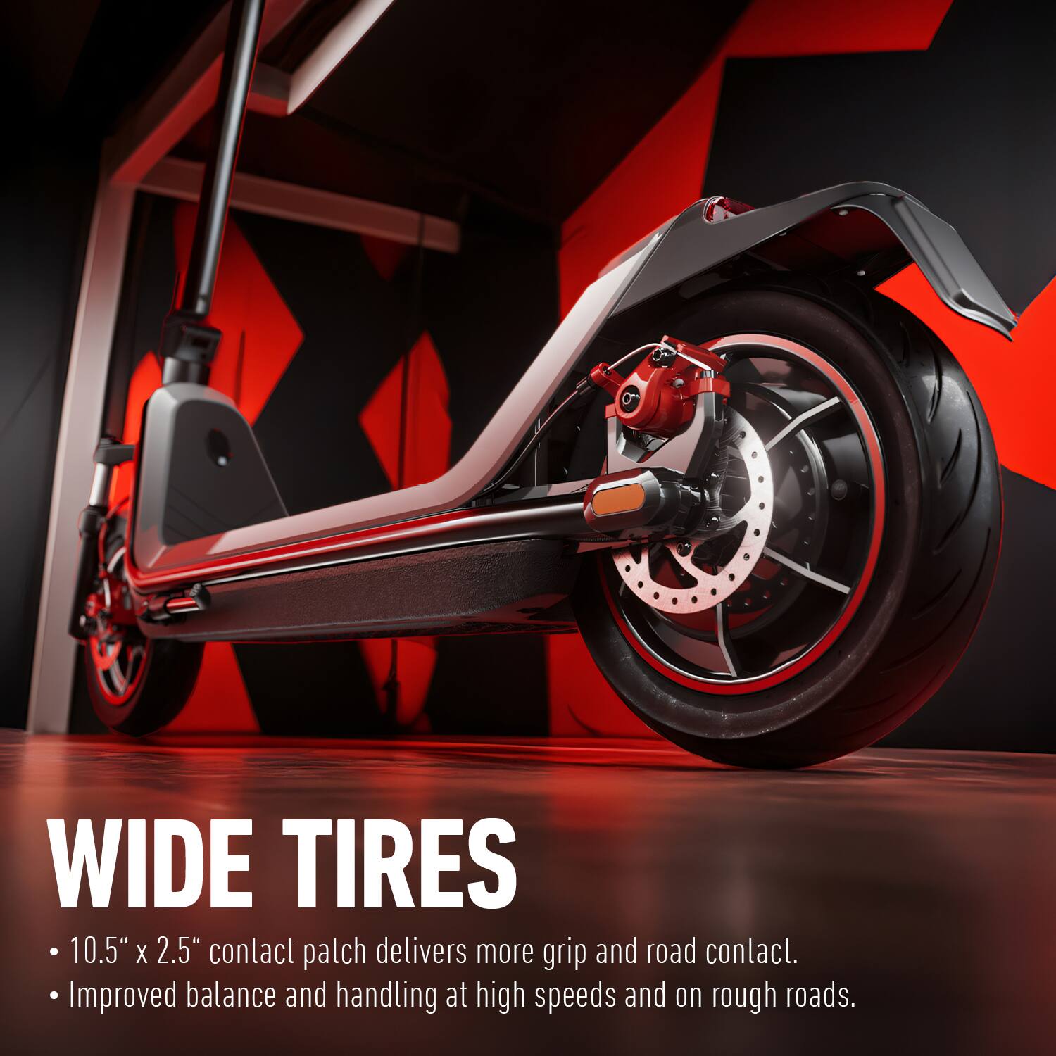 WIDE TIRES

- 10.5" x 2.5" contact patch delivers more grip and road contact.
- Improved balance and handling at high speeds and on rough roads.