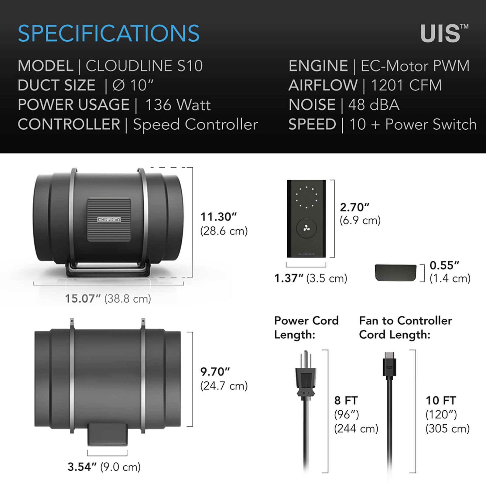 SPECIFICATIONS  
MODEL | CLOUDLINE S10  
DUCT SIZE | Ø 10"  
POWER USAGE | 136 Watt  
CONTROLLER | Speed Controller  
ENGINE | EC-Motor PWM  
AIRFLOW | 1201 CFM  
NOISE | 48 dBA  
SPEED | 10 + Power Switch  

11.30" (28.6 cm)  
2.70" (6.9 cm)  
15.07" (38.8 cm)  
1.37" (3.5 cm)  
0.55" (1.4 cm)  

Power Cord Length:  
8 FT (96") (244 cm)  

Fan to Controller Cord Length:  
10 FT (120") (305 cm)  

3.54" (9.0 cm)