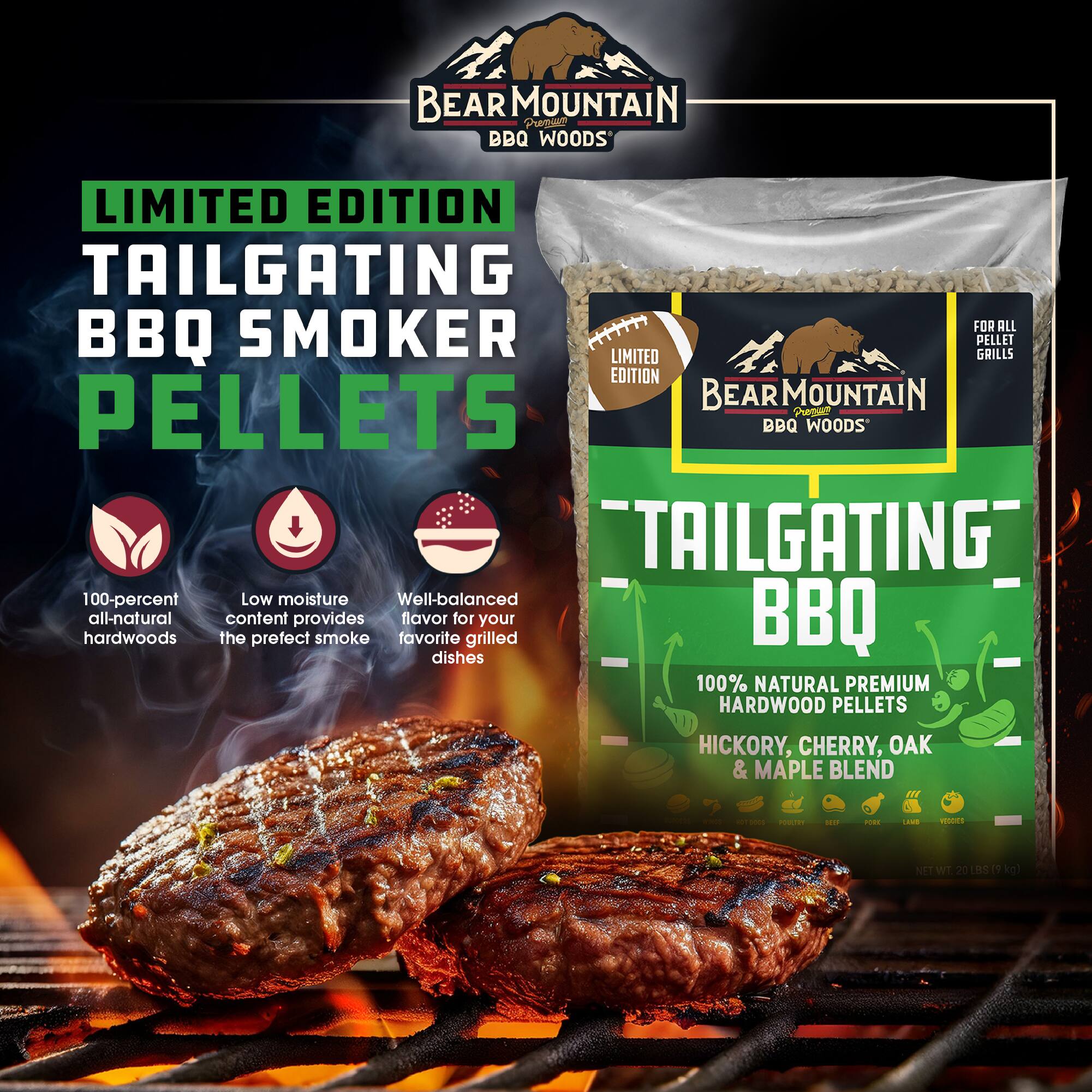 BEAR MOUNTAIN Premium BBQ WOODS  
LIMITED EDITION TAILGATING BBQ SMOKER PELLETS  
FOR ALL PELLET GRILLS  
"TAILGATING"  
100-percent Low moisture Well-balanced hardwoods all-natural the content provides smoke favorite flavor for grilled your BBQ dishes  
100% NATURAL PREMIUM HARDWOOD PELLETS HICKORY, CHERRY, OAK & MAPLE BLEND  
HOT  
POULTRY  
SEA  
PORK  
UMB  
VEGIDES  
NET WT. 20 LBS (9 kg)