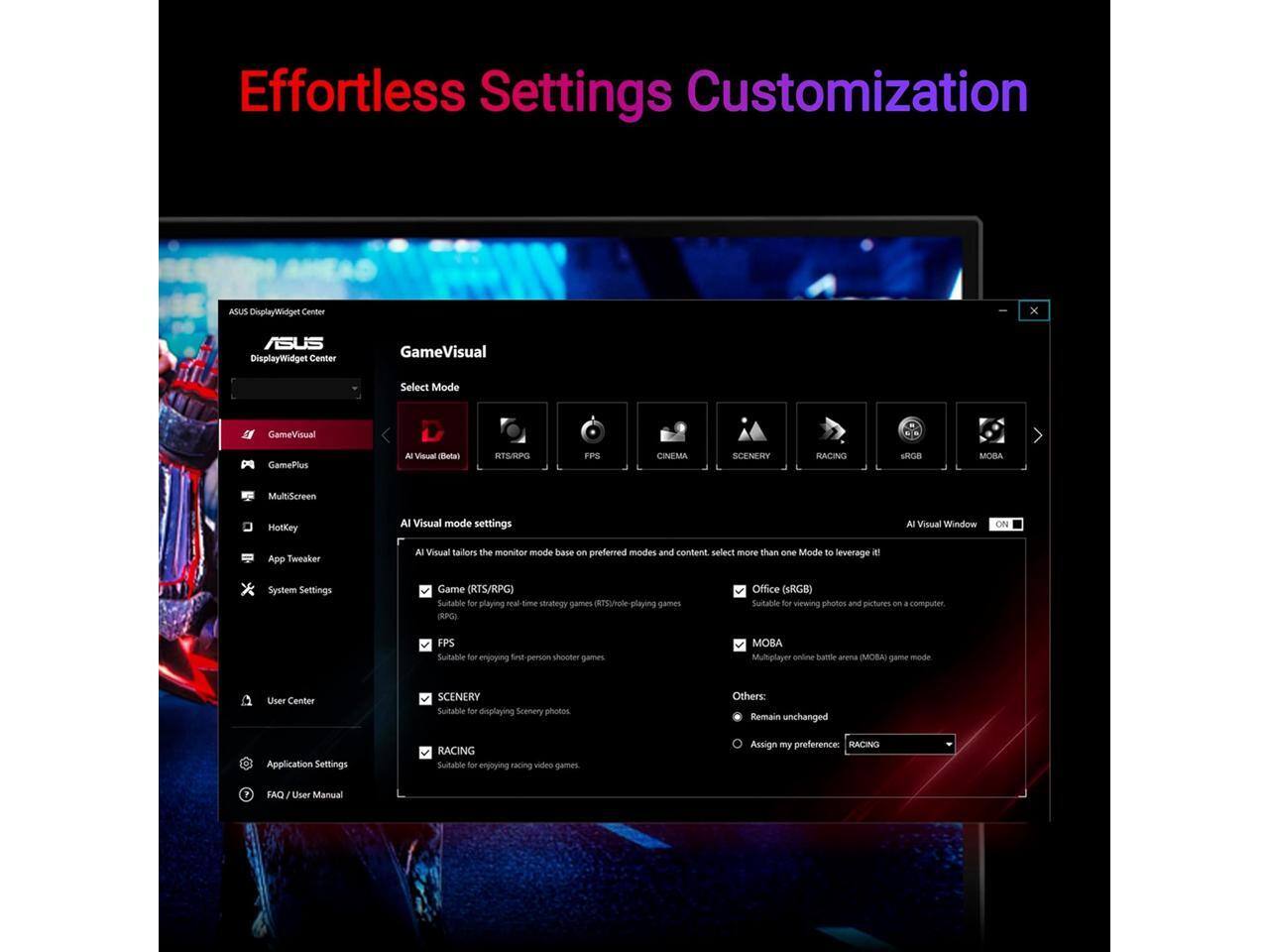 Effortless Settings Customization

ASUS DisplayWidget Center

ASUS DisplayWidget Center

GameVisual

Select Mode

GameVisual

GamePlus

AI Visual (Beta)

RTSRPG

FPS

CINEMA

SCENERY

RACING

SROB

MOBA

MultiScreen

HotKey

AI Visual mode settings

AI Visual

AI Visual tailors the monitor mode based on preferred modes and content. Select more than one Mode to leverage

System Settings

Game (RTS/RPG)

Suitable for playing real-time strategy games (RTS) and role-playing games

FPS

Suitable for enjoying first-person shooter games

SCENERY

Suitable for displaying scenery photos

RACING

Suitable for enjoying racing video games

Others: Remain unchanged

Assign my preference: RACING

Office (sRGB)

Suitable for viewing photos and pictures on a computer

MOBA

Multiplayer online battle arena (MOBA) game mode

User Center

Application Settings

FAQ / User Manual