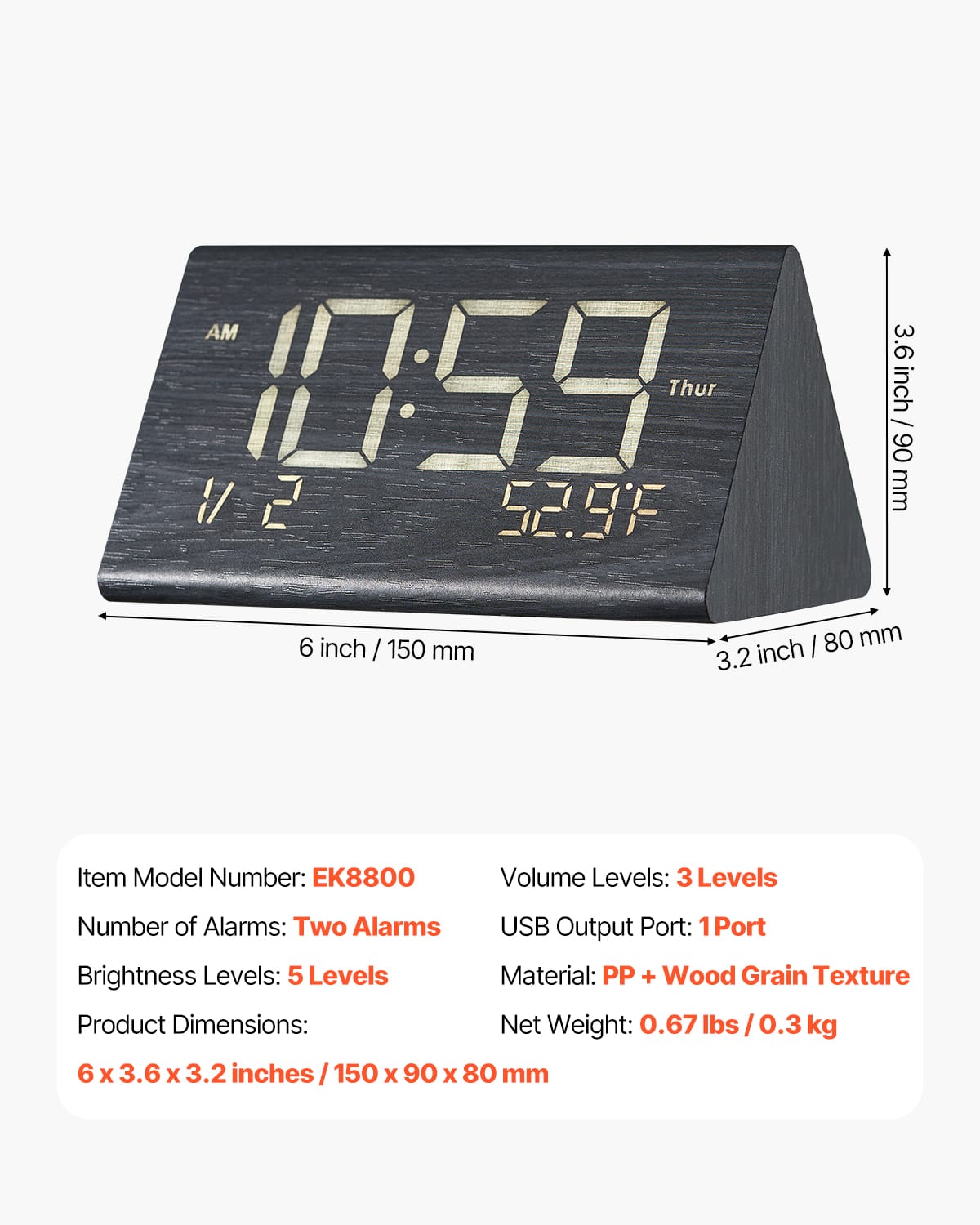 AM 10:59 Thur 52.9°F
Item Model Number: EK8800
Number of Alarms: Two Alarms
Brightness Levels: 5 Levels
Product Dimensions: 6 x 3.6 x 3.2 inches / 150 x 90 x 80 mm
Volume Levels: 3 Levels
USB Output Port: 1 Port
Material: PP + Wood Grain Texture
Net Weight: 0.67 lbs / 0.3 kg
