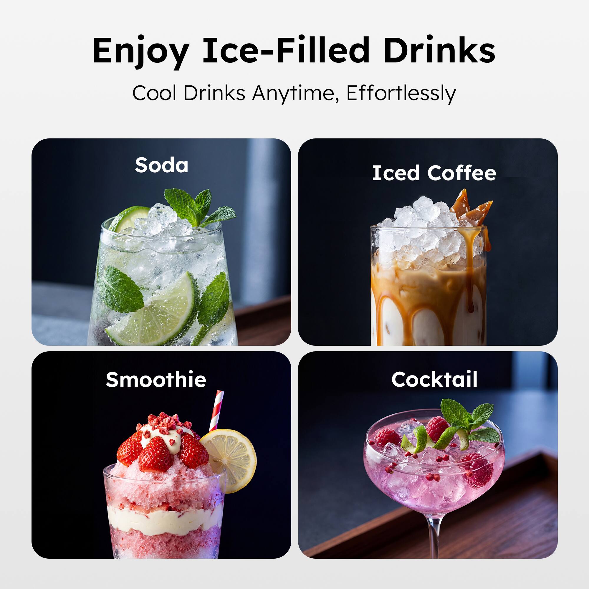 Enjoy Ice-Filled Drinks  
Cool Drinks Anytime, Effortlessly  

Soda  
Iced Coffee  
Smoothie  
Cocktail