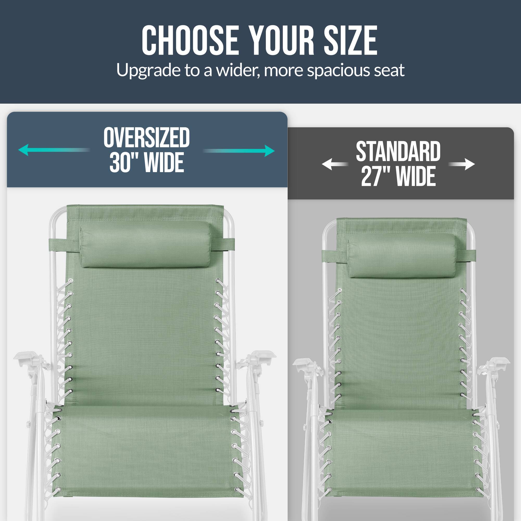 CHOOSE YOUR SIZE  
Upgrade to a wider, more spacious seat  

OVERSIZED 30" WIDE  
STANDARD 27" WIDE