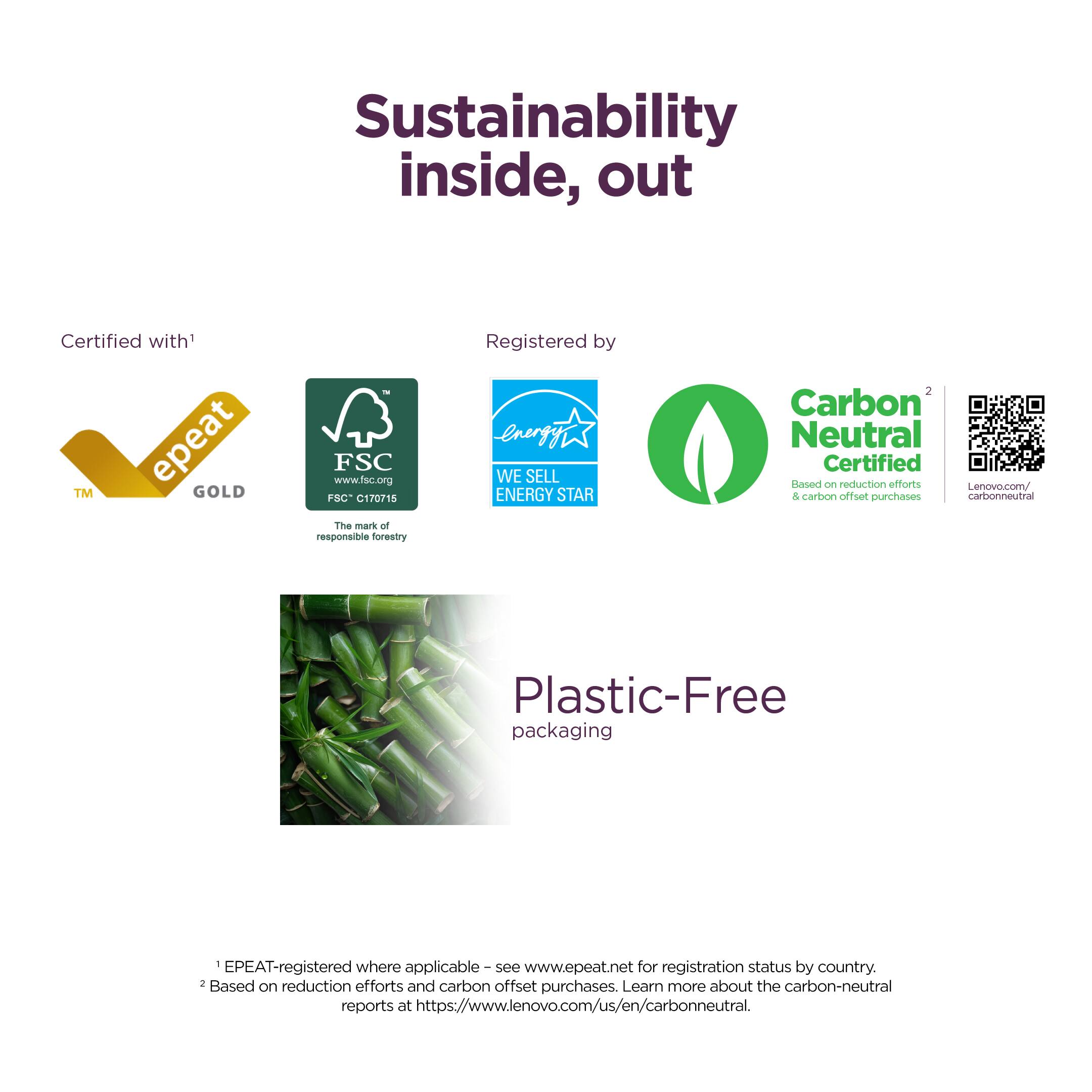 Sustainability inside, out

Certified with¹
- EPEAT GOLD™
- FSC www.fsc.org FSC C170715 The mark of responsible forestry
- ENERGY STAR WE SELL ENERGY STAR

Registered by
- Carbon Neutral Certified² Based on reduction efforts & carbon offset purchases
- Plastic-Free packaging

¹EPEAT-registered where applicable – see www.epeat.net for registration status by country.
²Based on reduction efforts and carbon offset purchases. Learn more about the carbon-neutral reports at https://www.lenovo.com/us/en/carbonneutral.

Lenovo.com/carbonneutral