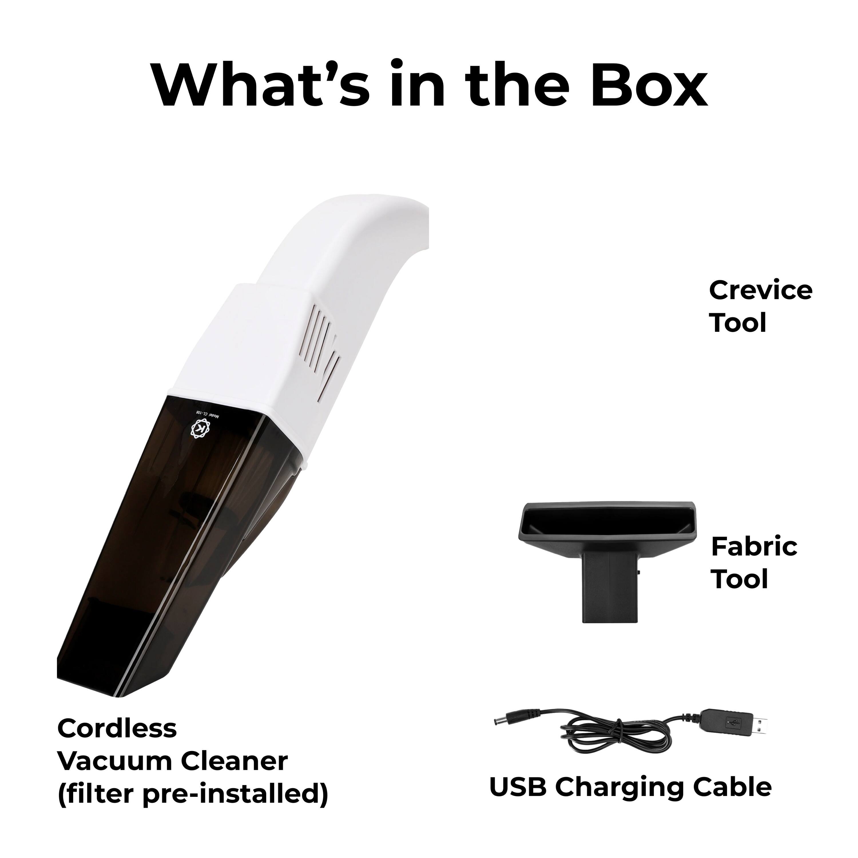 What's in the Box

Crevice Tool
Fabric Tool
Cordless Vacuum Cleaner (filter pre-installed)
USB Charging Cable