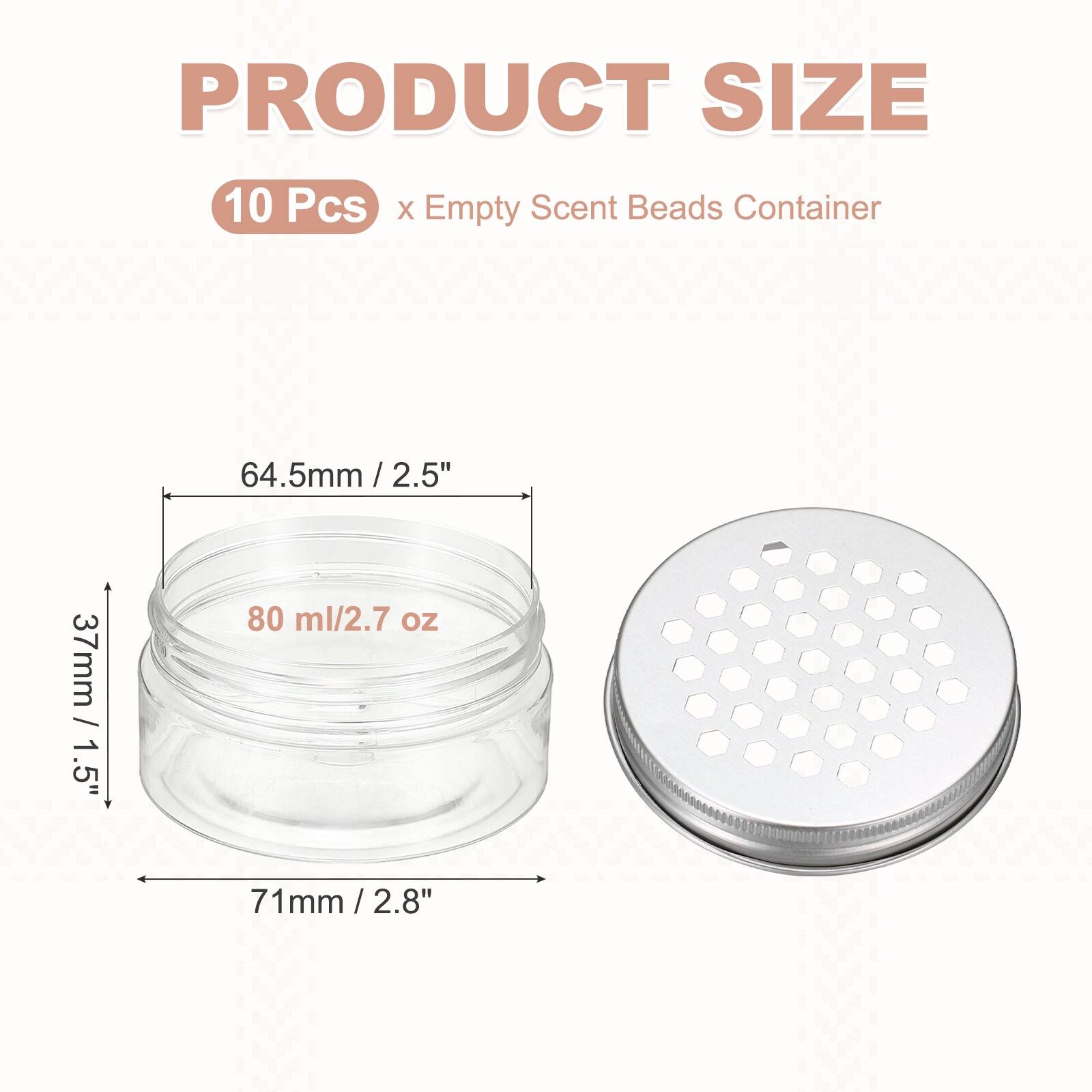 PRODUCT SIZE  
10 Pcs x Empty Scent Beads Container  
64.5mm / 2.5"  
37mm / 1.5"  
80 ml / 2.7 oz  
71mm / 2.8"