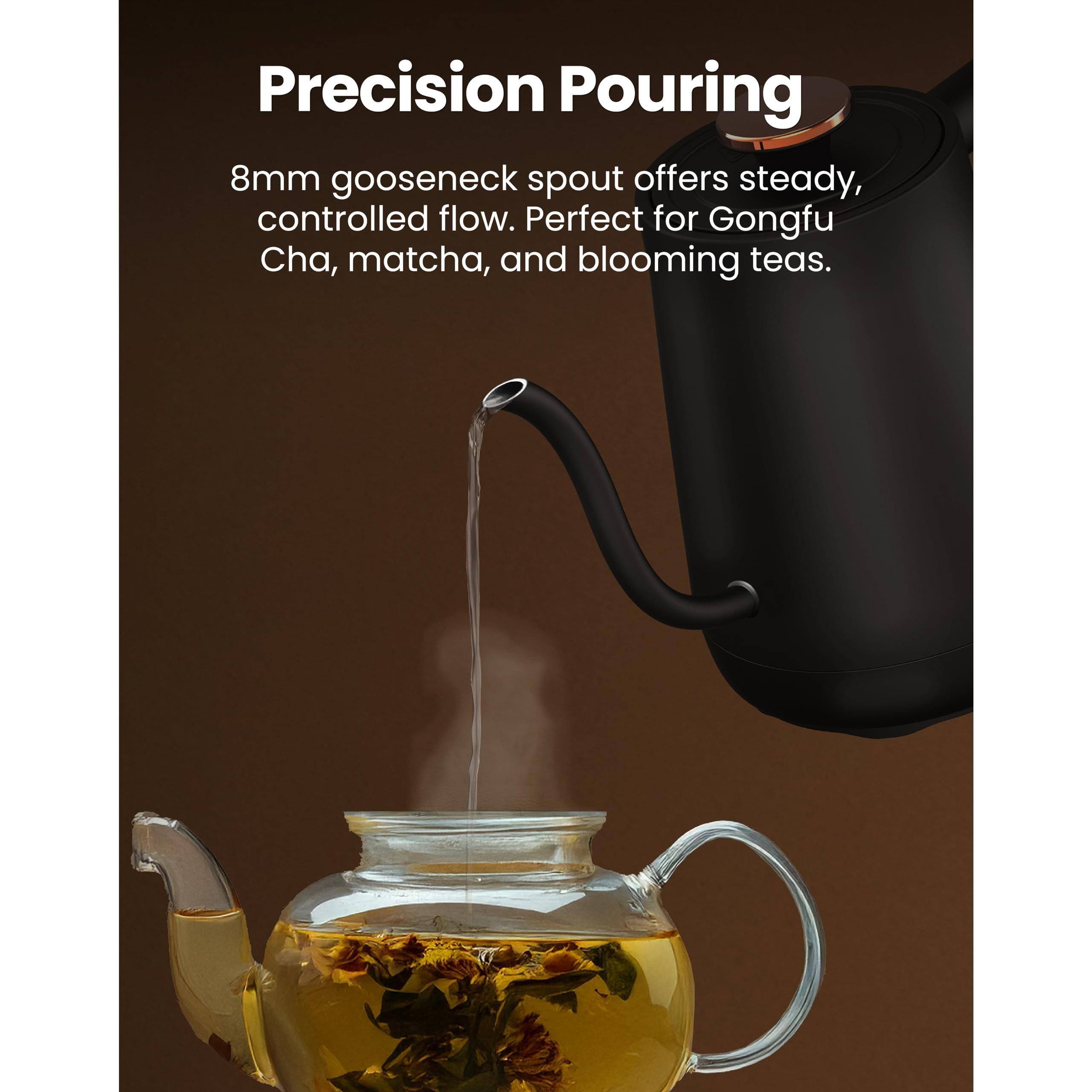 Precision Pouring

8mm gooseneck spout offers steady, controlled flow. Perfect for Gongfu Cha, matcha, and blooming teas.