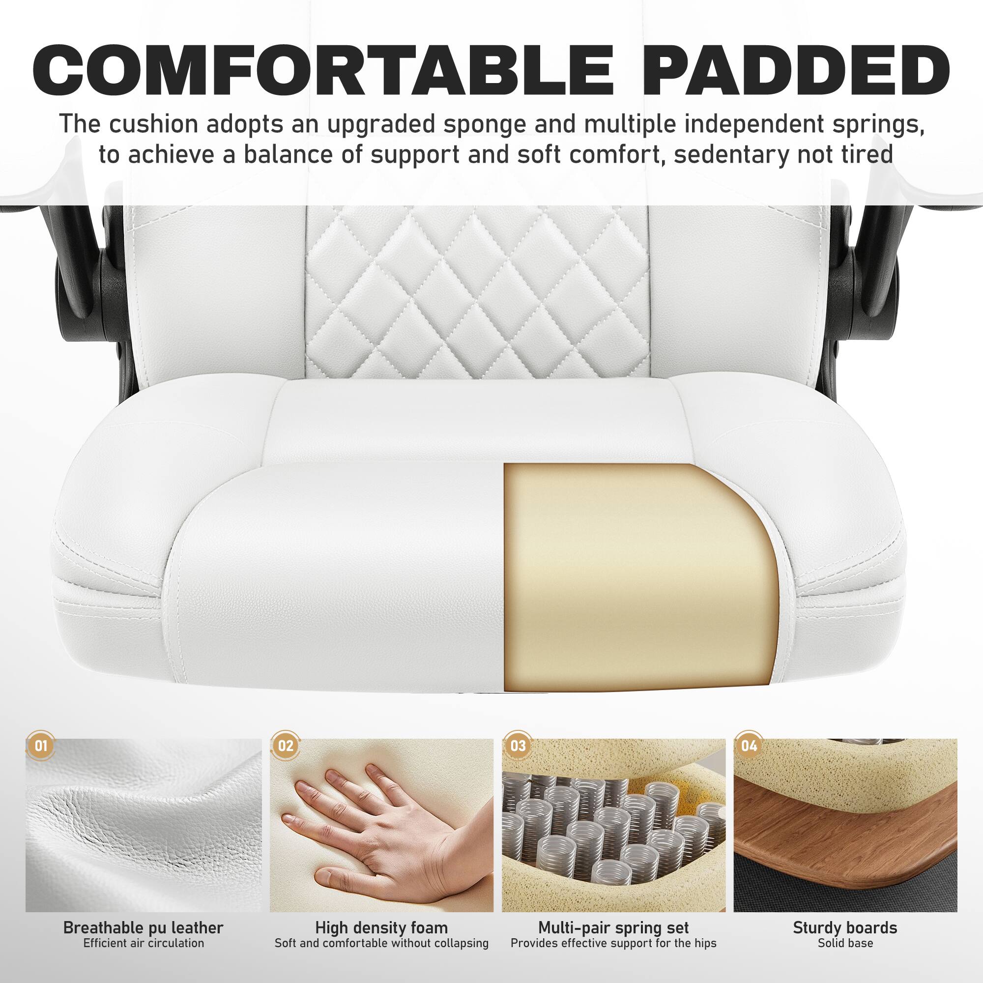 COMFORTABLE PADDED  
The cushion adopts an upgraded sponge and multiple independent springs, to achieve a balance of support and soft comfort, sedentary not tired

01  
Breathable pu leather  
Efficient air circulation

02  
High density foam  
Soft and comfortable without collapsing

03  
Multi-pair spring set  
Provides effective support for the hips

04  
Sturdy boards  
Solid base
