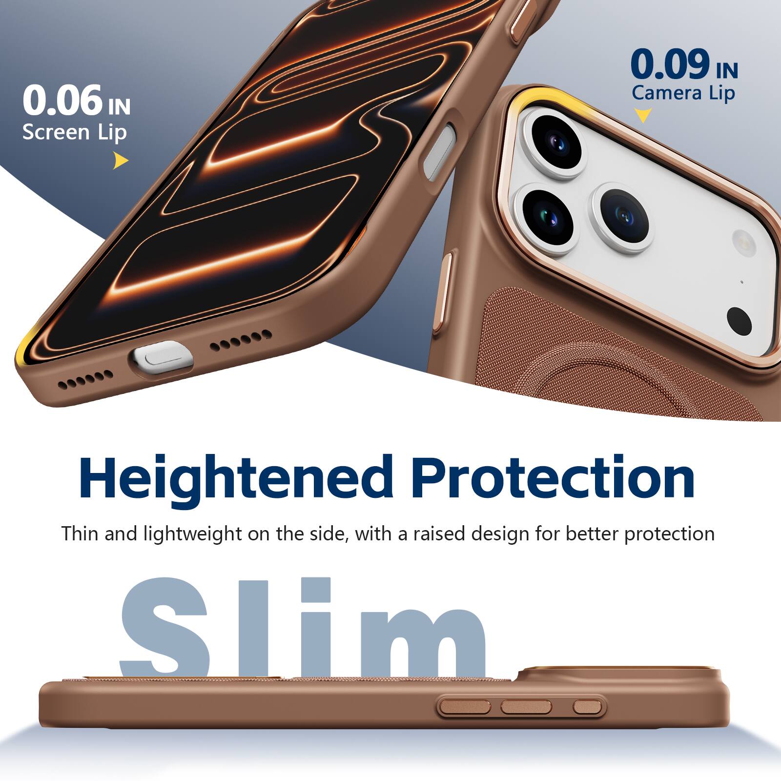0.06 IN Screen Lip  
0.09 IN Camera Lip  
Heightened Protection  
Thin and lightweight on the side, with a raised design for better protection  
Slim