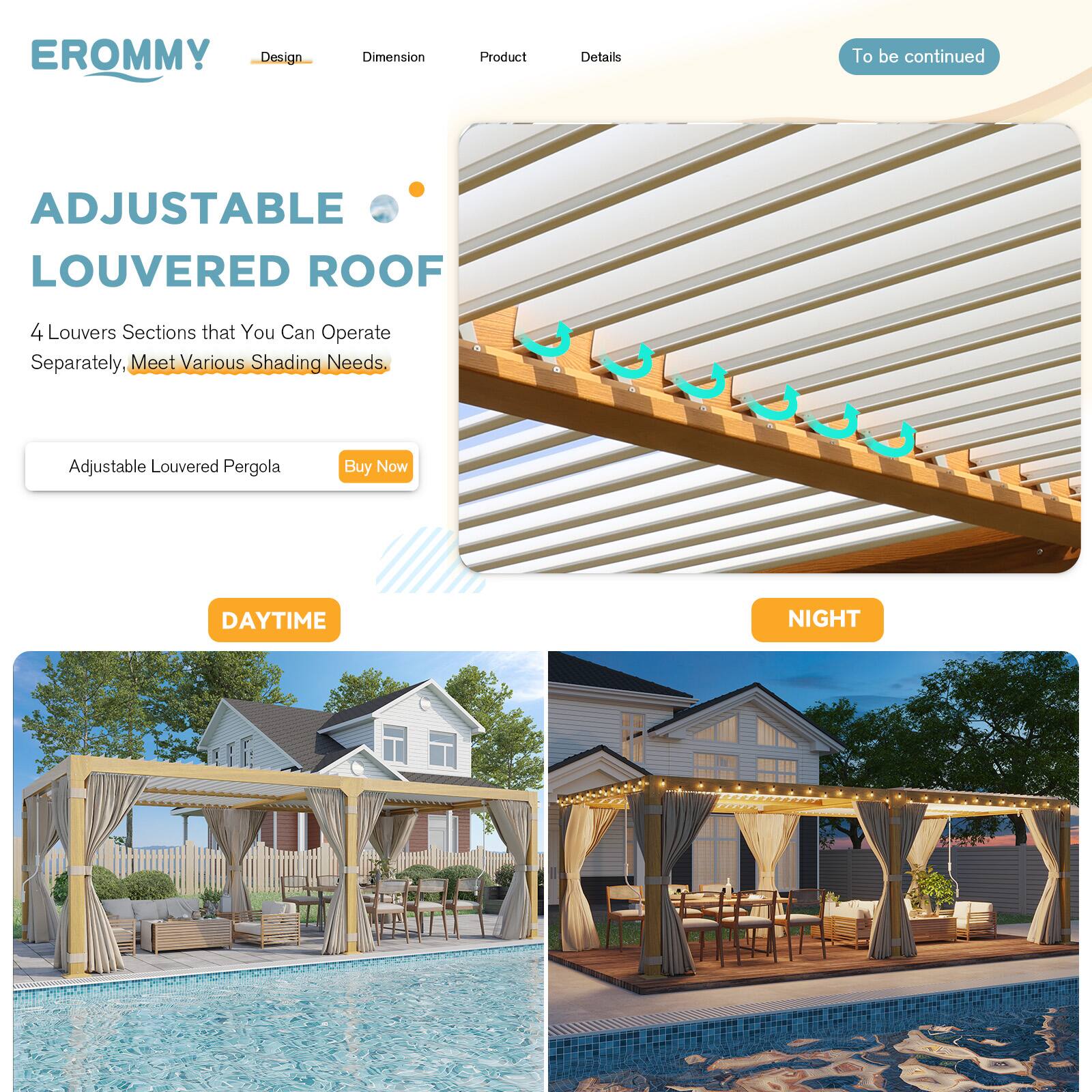 EROMMY  
Design | Dimension | Product | Details  
To be continued  

ADJUSTABLE LOUVERED ROOF  
4 Louvers Sections that You Can Operate Separately, Meet Various Shading Needs.  

Adjustable Louvered Pergola  
Buy Now  

DAYTIME  
NIGHT