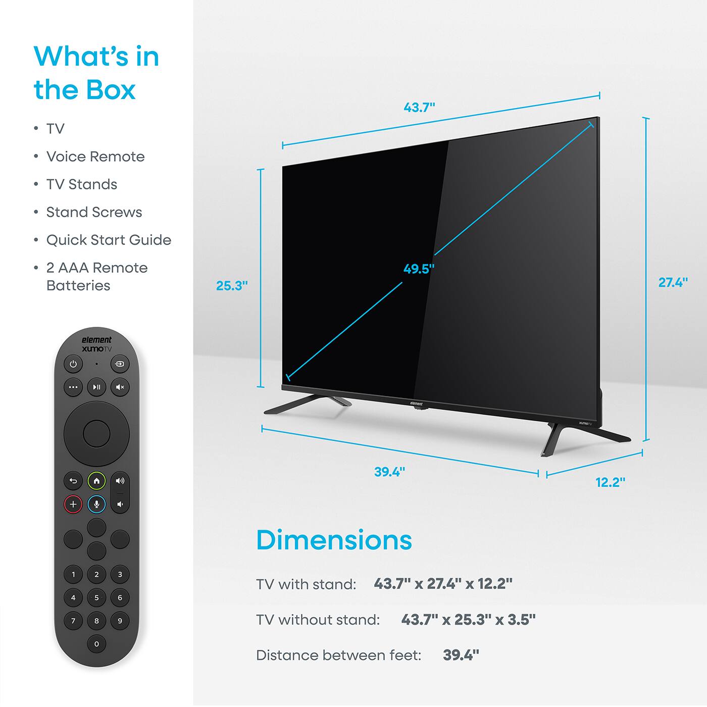 What's in the Box

- TV
- Voice Remote
- TV Stands
- Stand Screws
- Quick Start Guide
- 2 AAA Remote Batteries

Dimensions

TV with stand: 43.7" x 27.4" x 12.2"
TV without stand: 43.7" x 25.3" x 3.5"
Distance between feet: 39.4"
