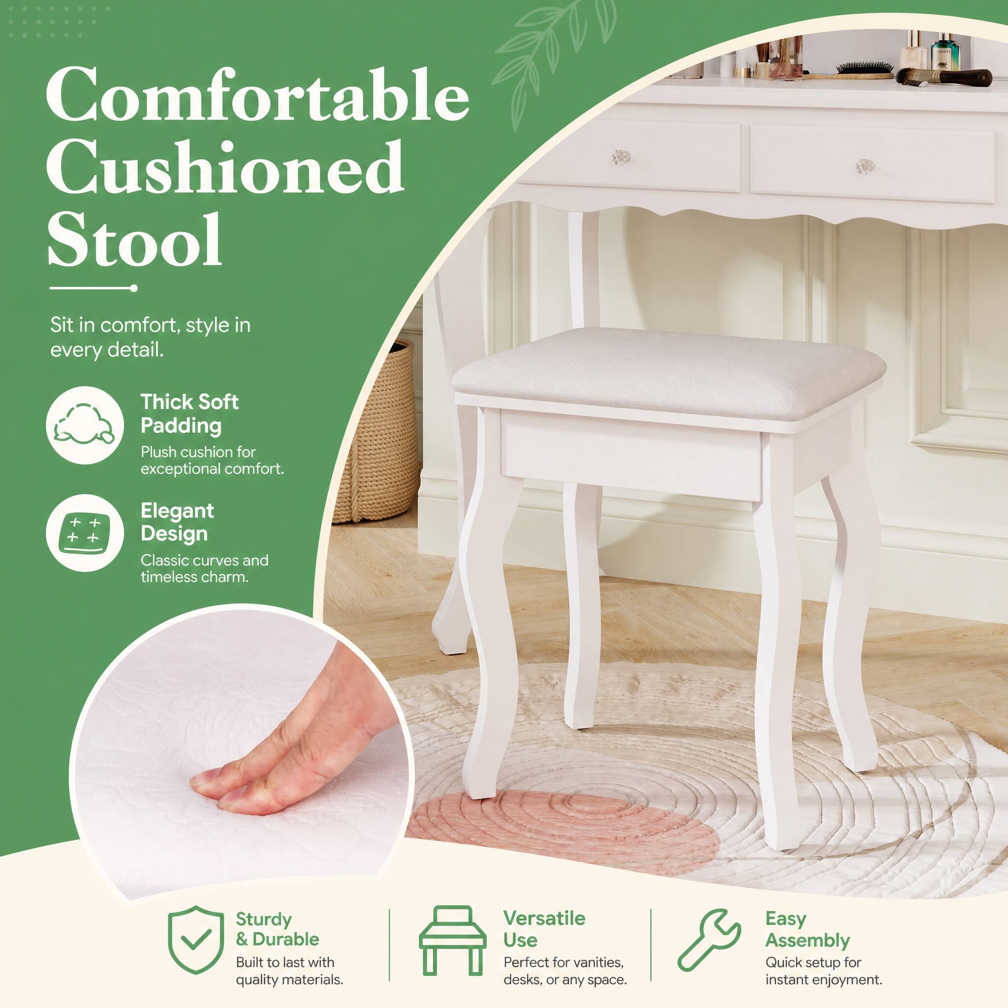 Comfortable Cushioned Stool
Sit in comfort, style in every detail.
Thick Soft Padding Plush cushion for exceptional comfort.
Elegant Design Classic curves and timeless charm.
Sturdy & Durable Built to last with quality materials.
Versatile Use Perfect for vanities, desks, or any space.
Easy Assembly Quick setup for instant enjoyment.