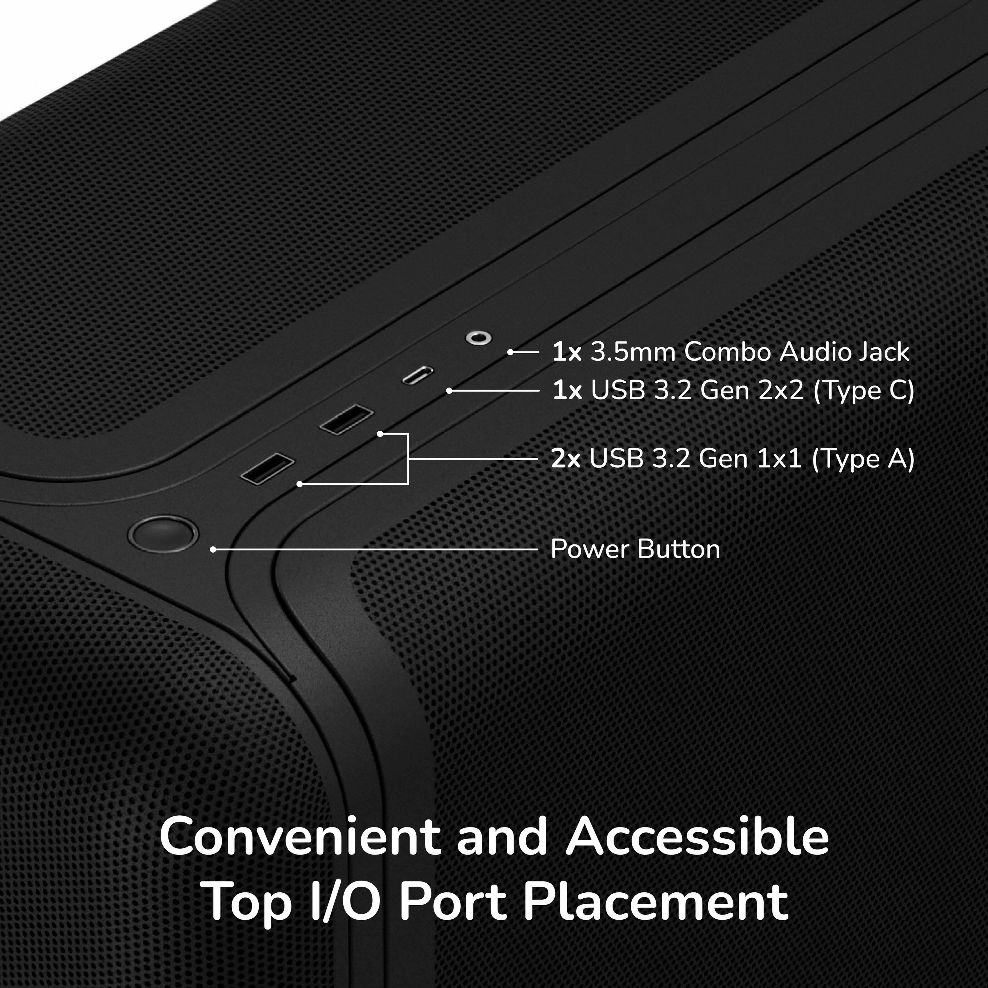 1x 3.5mm Combo Audio Jack  
1x USB 3.2 Gen 2x2 (Type C)  
2x USB 3.2 Gen 1x1 (Type A)  
Power Button  
Convenient and Accessible Top I/O Port Placement