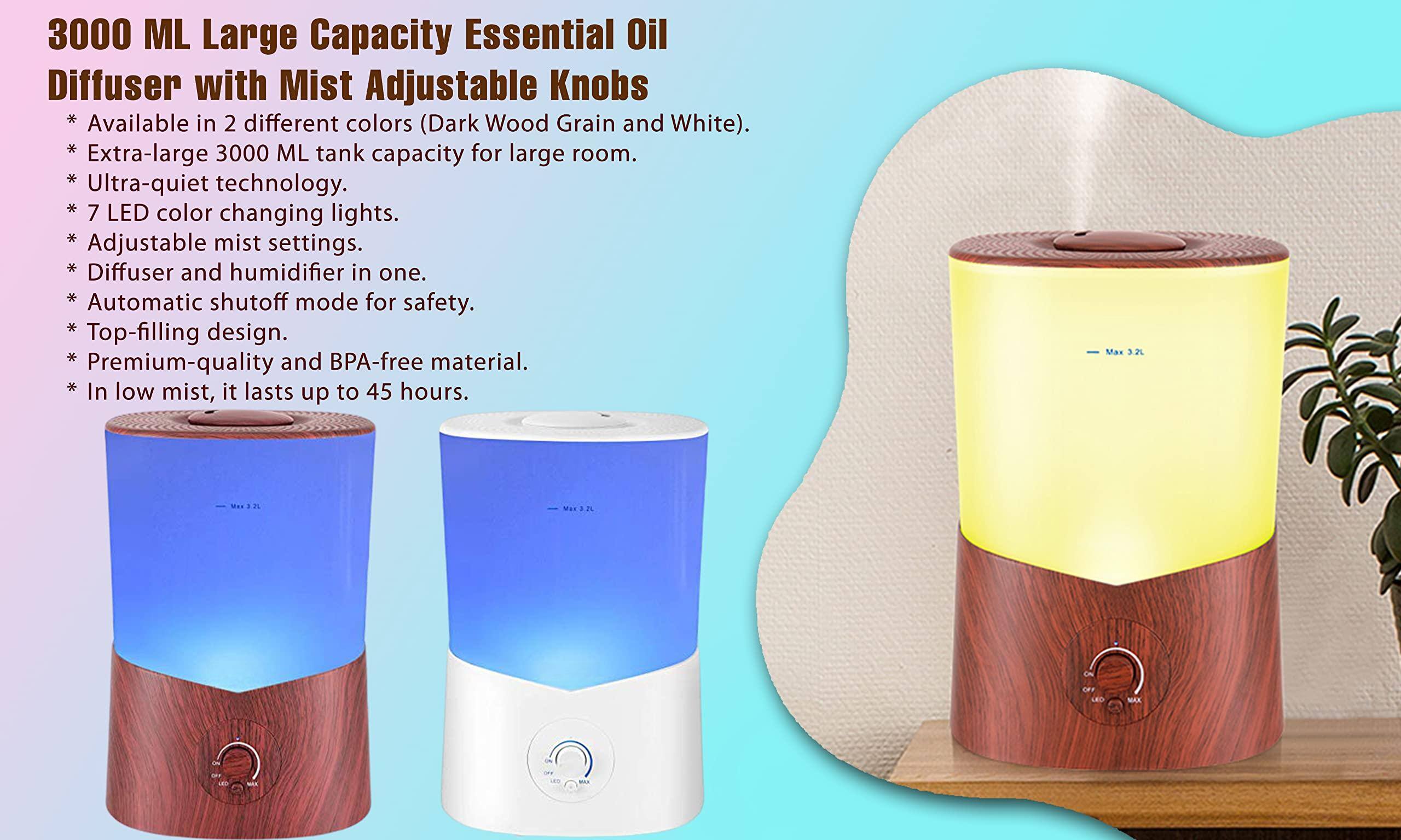 3000 ML Large Capacity Essential Oil Diffuser with Mist Adjustable Knobs

- Available in 2 different colors (Dark Wood Grain and White).
- Extra-large 3000 ML tank capacity for large room.
- Ultra-quiet technology.
- 7 LED color changing lights.
- Adjustable mist settings.
- Diffuser and humidifier in one.
- Automatic shutoff mode for safety.
- Top-filling design.
- Premium-quality and BPA-free material.
- In low mist, it lasts up to 45 hours.