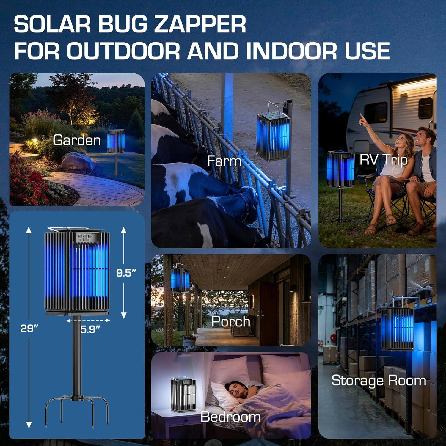 SOLAR BUG ZAPPER FOR OUTDOOR AND INDOOR USE

- Garden
- Farm
- RV Trip
- Porch
- Storage Room
- Bedroom

Dimensions:
- Height: 29"
- Width: 5.9"
- Depth: 9.5"