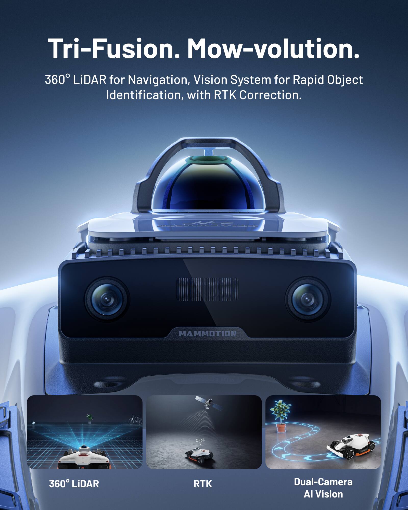 Tri-Fusion. Mow-volution.  
360° LiDAR for Navigation, Vision System for Rapid Object Identification, with RTK Correction.  
MAMMOTION 360 LiDAR RTK Dual-Camera AI Vision