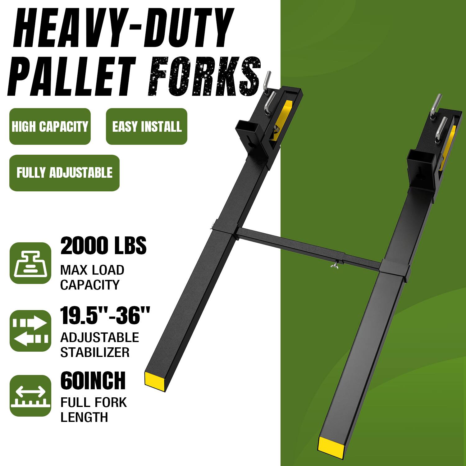 HEAVY-DUTY PALLET FORKS  
HIGH CAPACITY  
EASY INSTALL  
FULLY ADJUSTABLE  
2000 LBS MAX LOAD CAPACITY  
19.5" - 36" ADJUSTABLE STABILIZER  
60INCH FULL FORK LENGTH