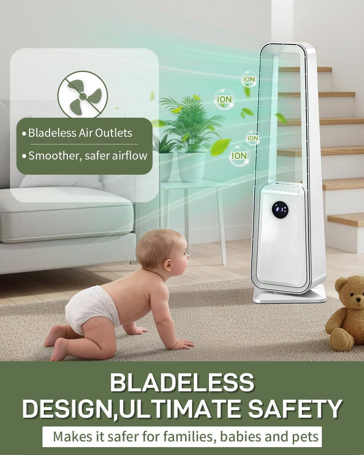 ION Bladeless Air Outlets  
ION Smoother, safer airflow  
ION F BLADELESS DESIGN, ULTIMATE SAFETY  
Makes it safer for families, babies and pets