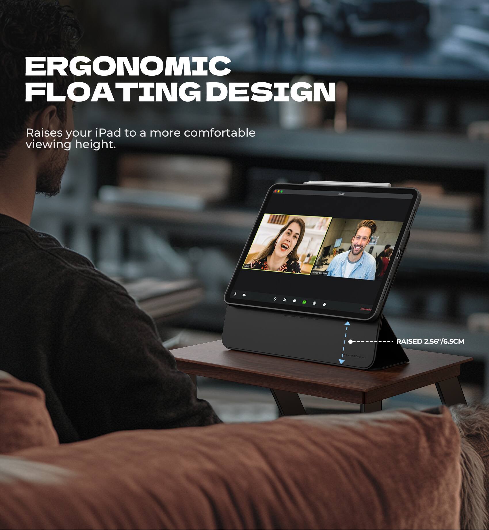 ERGONOMIC FLOATING DESIGN  
Raises your iPad to a more comfortable viewing height.  
RAISED 2.56"/6.5CM