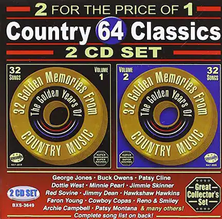2 FOR THE PRICE OF 1
Country 64 Classics
2 CD SET
VOLUME 1
32 SONGS
Golden Memories
32 Years From The Golden Years Of COUNTRY MUSIC
VOLUME 2
32 SONGS
Golden Memories
32 Years From The Golden Years Of COUNTRY MUSIC
George Jones • Buck Owens • Patsy Cline
Dottie West • Minnie Pearl • Jimmie Skinner
Red Sovine • Jimmy Dean • Hawkshaw Hawkins
Faron Young • Cowboy Copas • Reno & Smiley
Archie Campbell • Patsy Montana & many others!
Great Collector's Set!
Complete song list on back!
2 CD SET
BXS-3649
