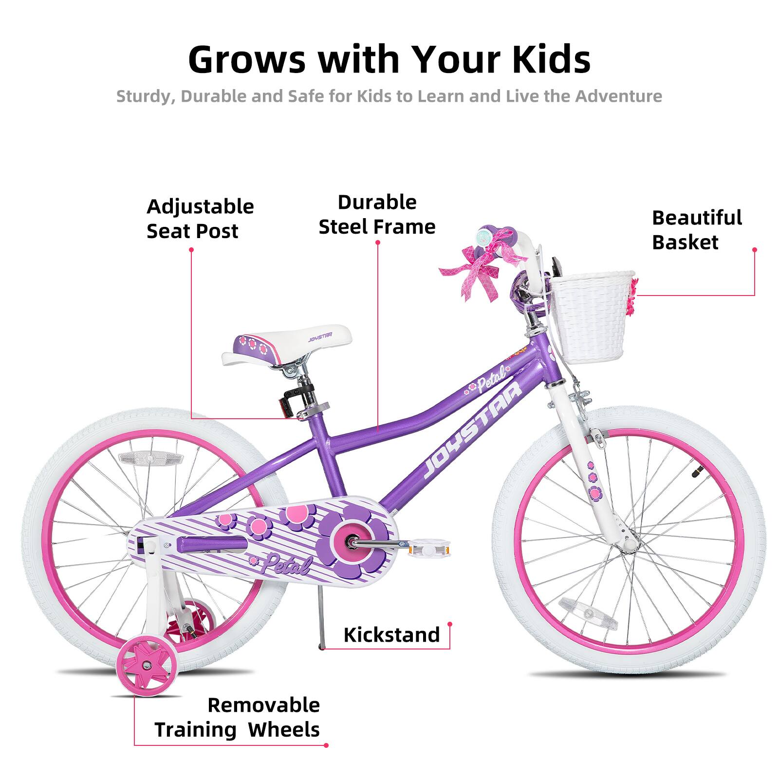Grows with Your Kids  
Sturdy, Durable and Safe for Kids to Learn and Live the Adventure  

- Adjustable Seat Post  
- Durable Steel Frame  
- Beautiful Basket  
- Kickstand  
- Removable Training Wheels