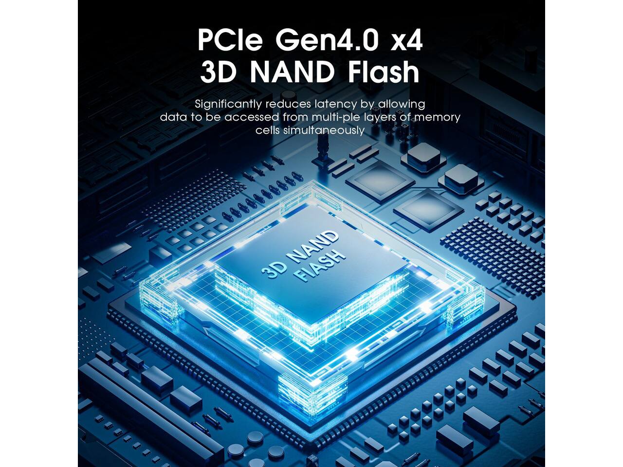 PCle Gen4.0 x4 3D NAND Flash  
Significantly reduces latency by allowing data to be accessed from multiple layers of memory cells simultaneously