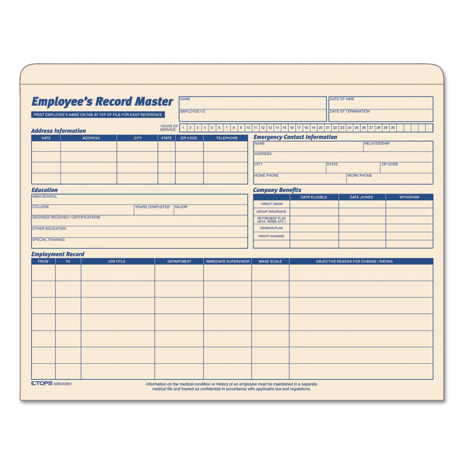**Employee's Record Master**
**Print Employee's Name at Top of File for Easy Reference**
**Employee ID**
**Date of Hire**
**Date of Termination**
**Address Information**
- **Date**
- **Address**
- **City**
- **State**
- **Zip Code**
- **Telephone**
**Emergency Contact Information**
- **Name**
- **Address**
- **City**
- **State**
- **Zip Code**
- **Home Phone**
- **Work Phone**
**Education**
- **High School**
- **College**
- **Degrees Received/Certifications**
- **Years Completed**
- **Major**
- **Other Education**
- **Special Training**
**Company Benefits**
- **Credit Union**
- **Date Eligible**
- **Date Joined**
- **Withdraw**
- **Group Insurance**
- **Profit Sharing**
- **Pension Plan**
- **Wage Scale**
- **Objective Reason for Change/Rating**
**Employment Record**
- **From**
- **To**
- **Job Title**
- **Department**
- **Immediate Supervisor**
**Note:** Information on the