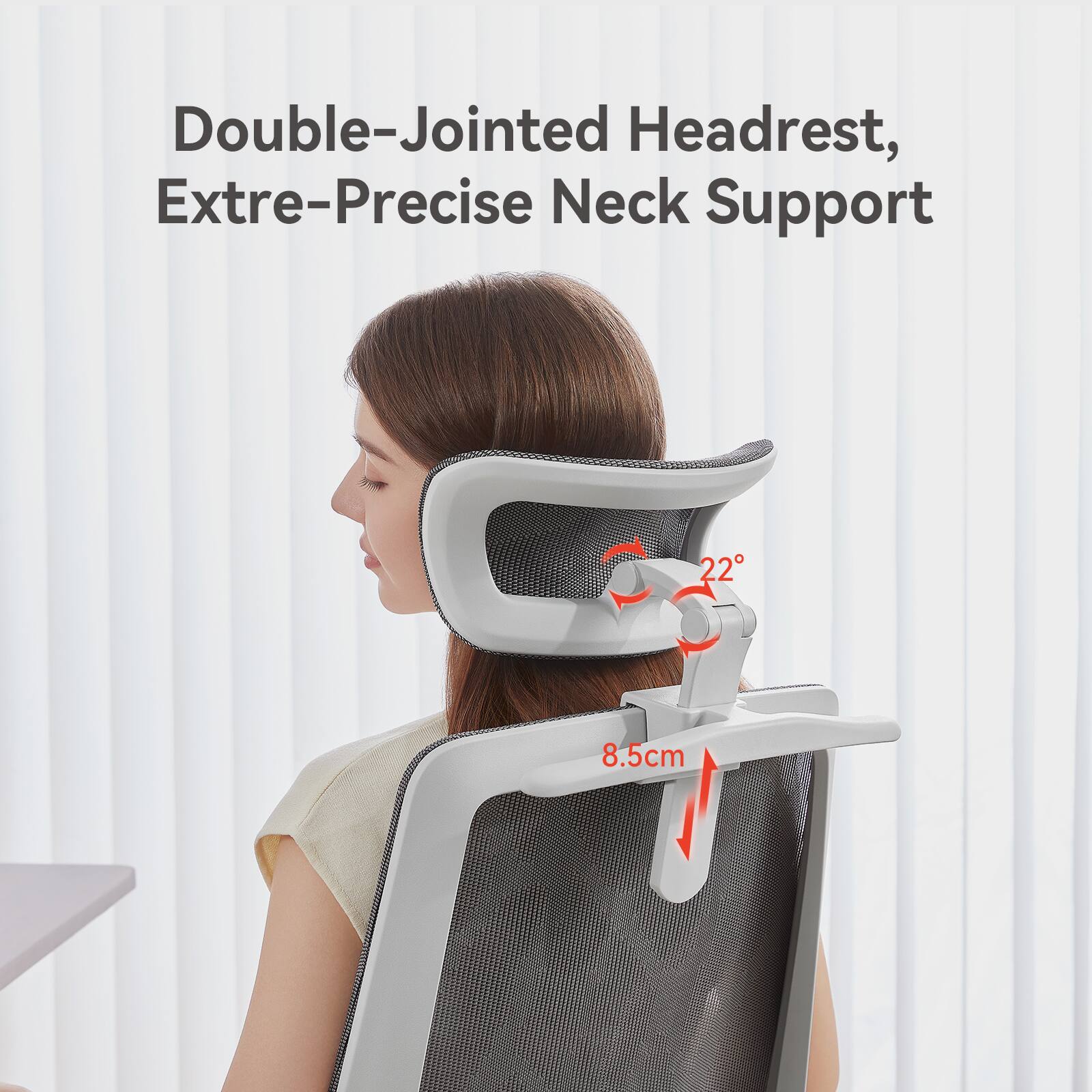 Double-Jointed Headrest, Extre-Precise Neck Support

22°

8.5cm