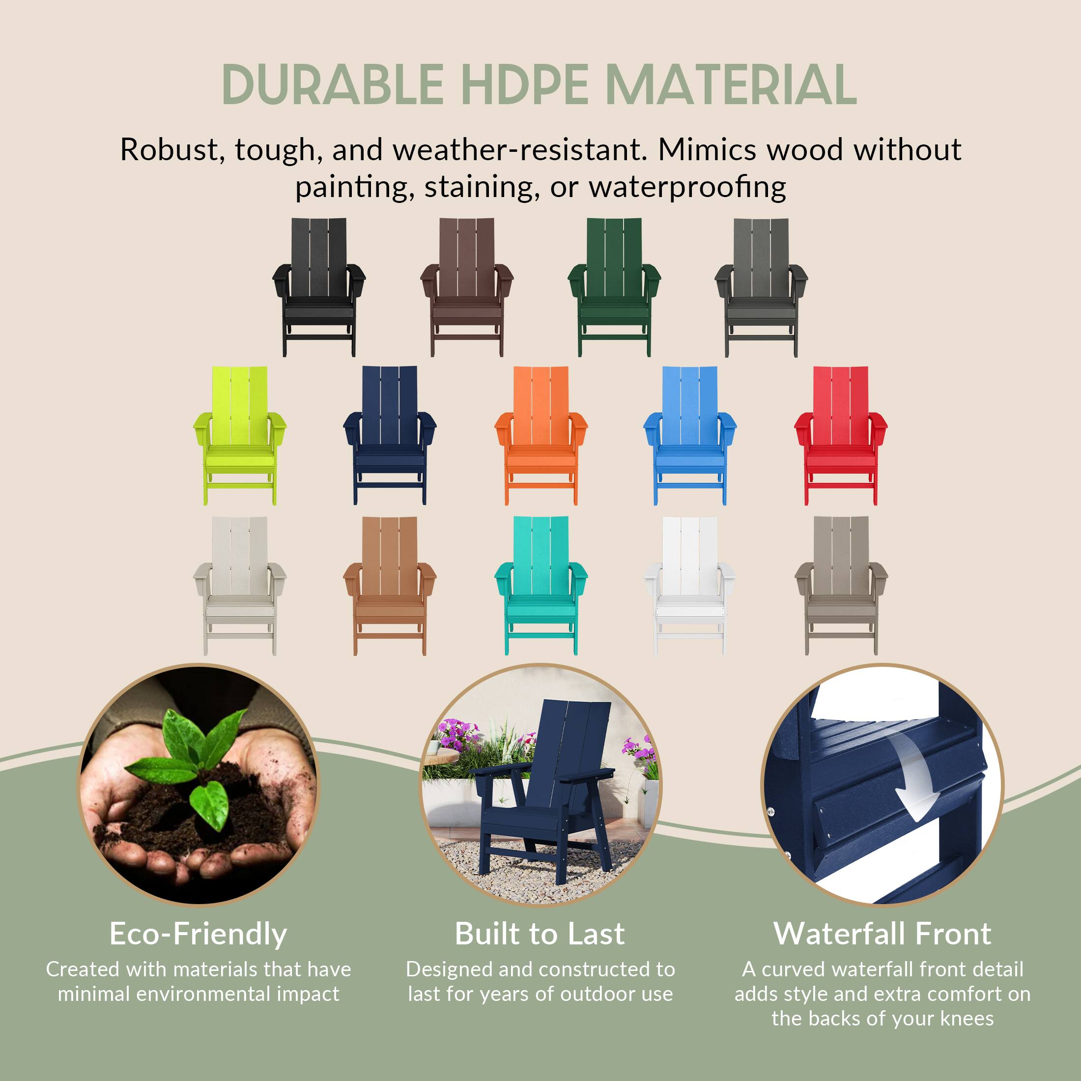 DURABLE HDPE MATERIAL  
Robust, tough, and weather-resistant. Mimics wood without painting, staining, or waterproofing  

Eco-Friendly  
Created with materials that have minimal environmental impact  

Built to Last  
Designed and constructed to last for years of outdoor use  

Waterfall Front  
A curved waterfall front detail adds style and extra comfort on the backs of your knees