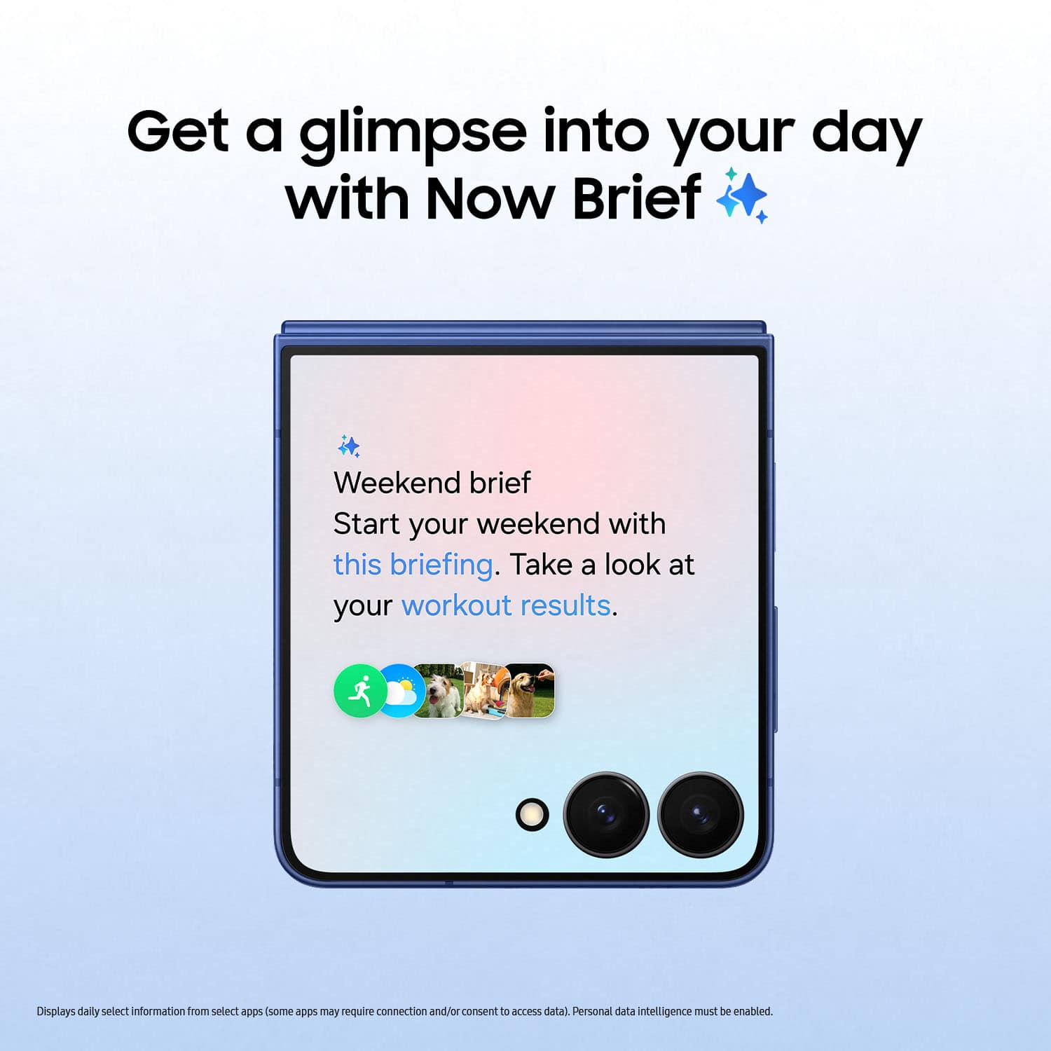Get a glimpse into your day with Now Brief
Weekend brief
Start your weekend with this briefing. Take a look at your workout results.
Displays daily select information from select apps (some apps may require connection and/or consent to access data) Personal data intelligence must be enabled.