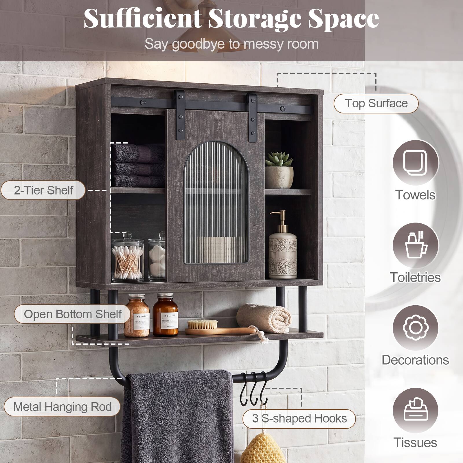 Sufficient Storage Space  
Say goodbye to messy room  
Top Surface  
2-Tier Shelf  
Open Bottom Shelf  
Metal Hanging Rod  
3 S-shaped Hooks  
Towels  
Toiletries  
Decorations  
Tissues