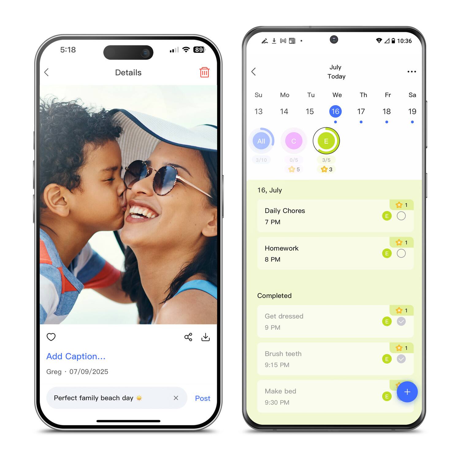 5:18  
89  
10:36  
Details  
July Today  
Su Mo Tu We Th Fr Sa  
13 14 15 16 17 18 19  
All C E  
3/10 0/5 3/5  
5 3  
16, July  
Daily Chores 7 PM  
E 1  
Homework 8 PM  
E 1  
Completed  
Get dressed 9 PM  
E 1  
Brush teeth 9:15 PM  
E 1  
Make bed 9:30 PM  
E +  
Add Caption... Greg 07/09/2025  
Perfect family beach day  
Post