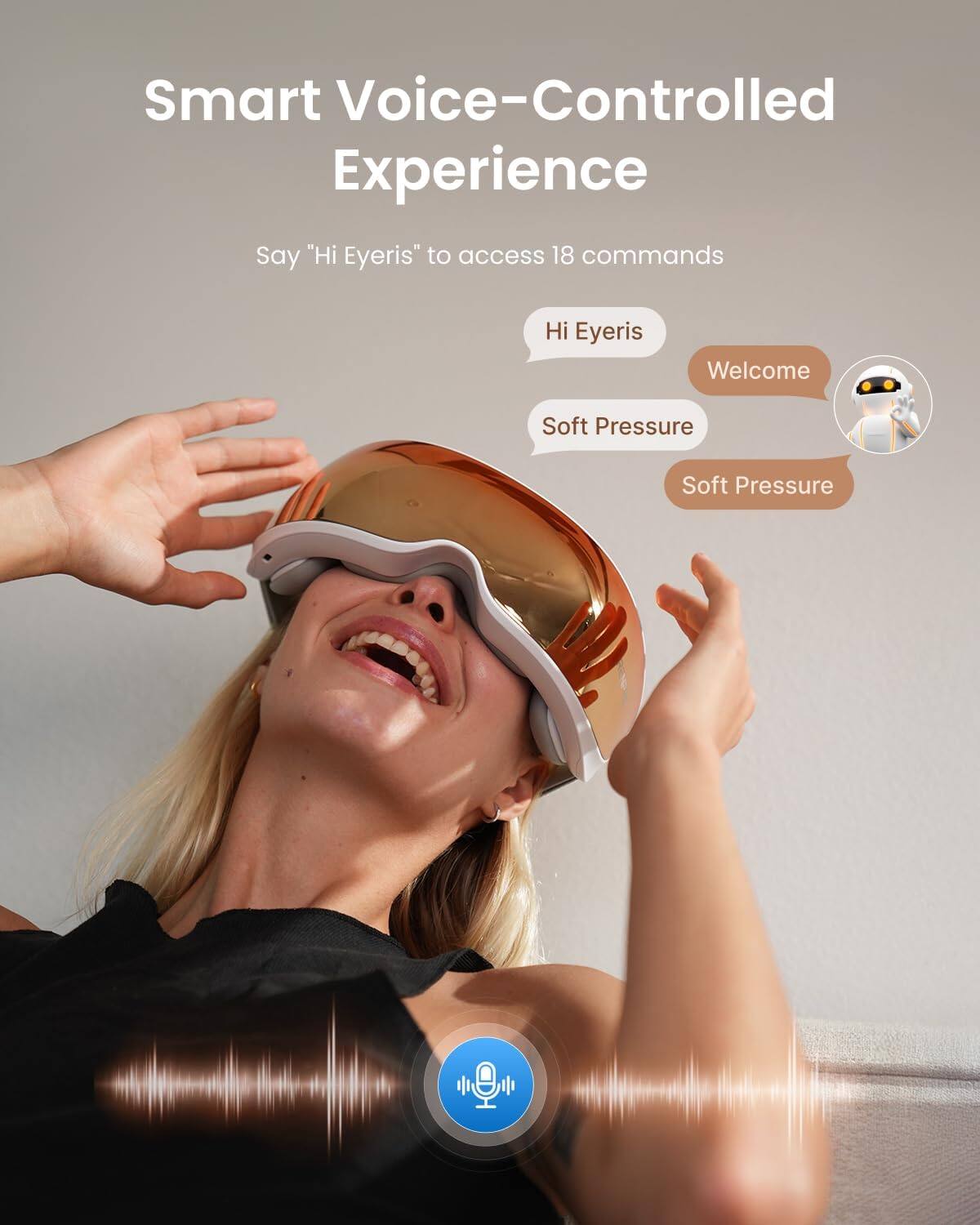 Smart Voice-Controlled Experience

Say "Hi Eyeris" to access 18 commands

Hi Eyeris
Welcome
Soft Pressure
Soft Pressure