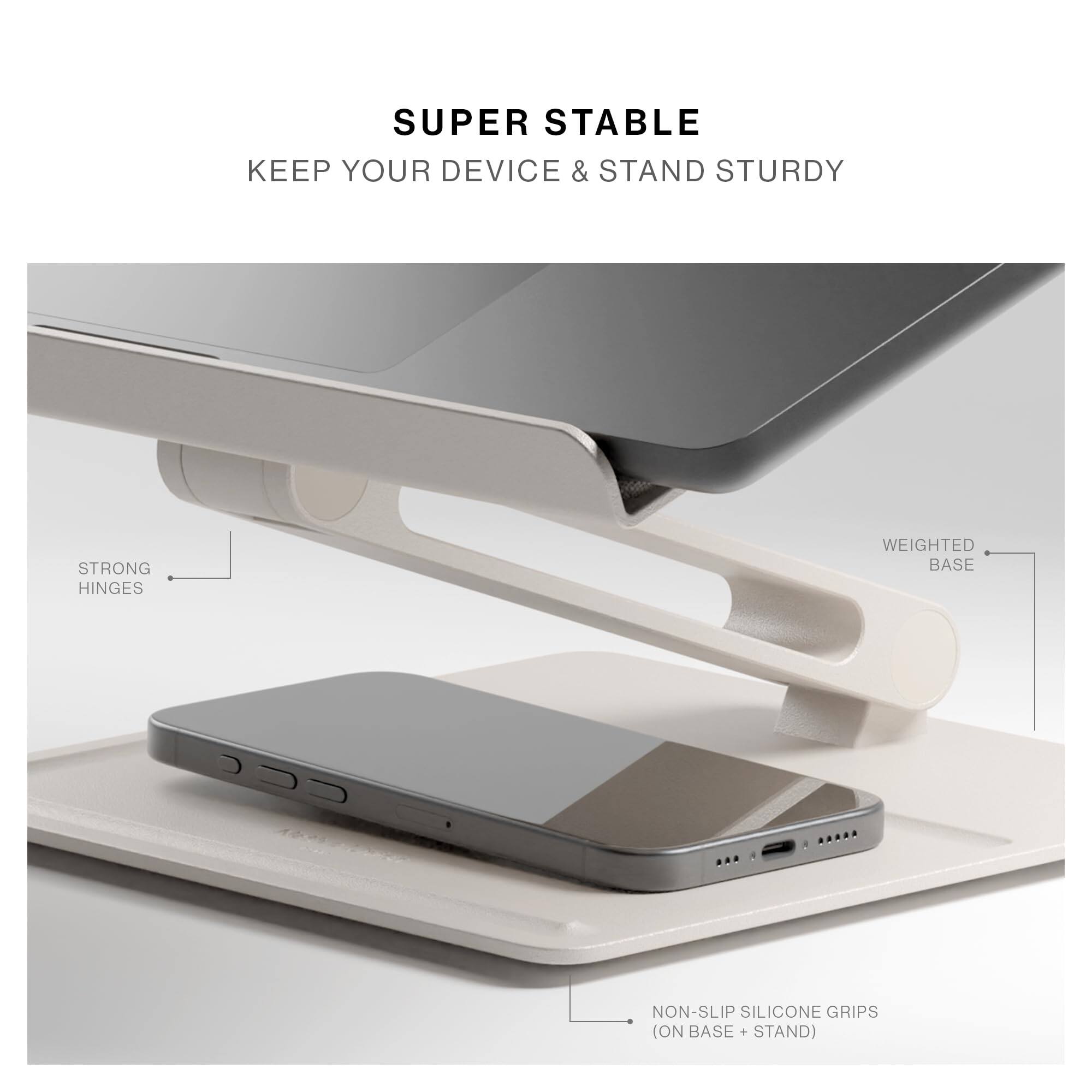 SUPER STABLE  
KEEP YOUR DEVICE & STAND STURDY  
STRONG HINGES  
WEIGHTED BASE  
NON-SLIP SILICONE GRIPS (ON BASE + STAND)