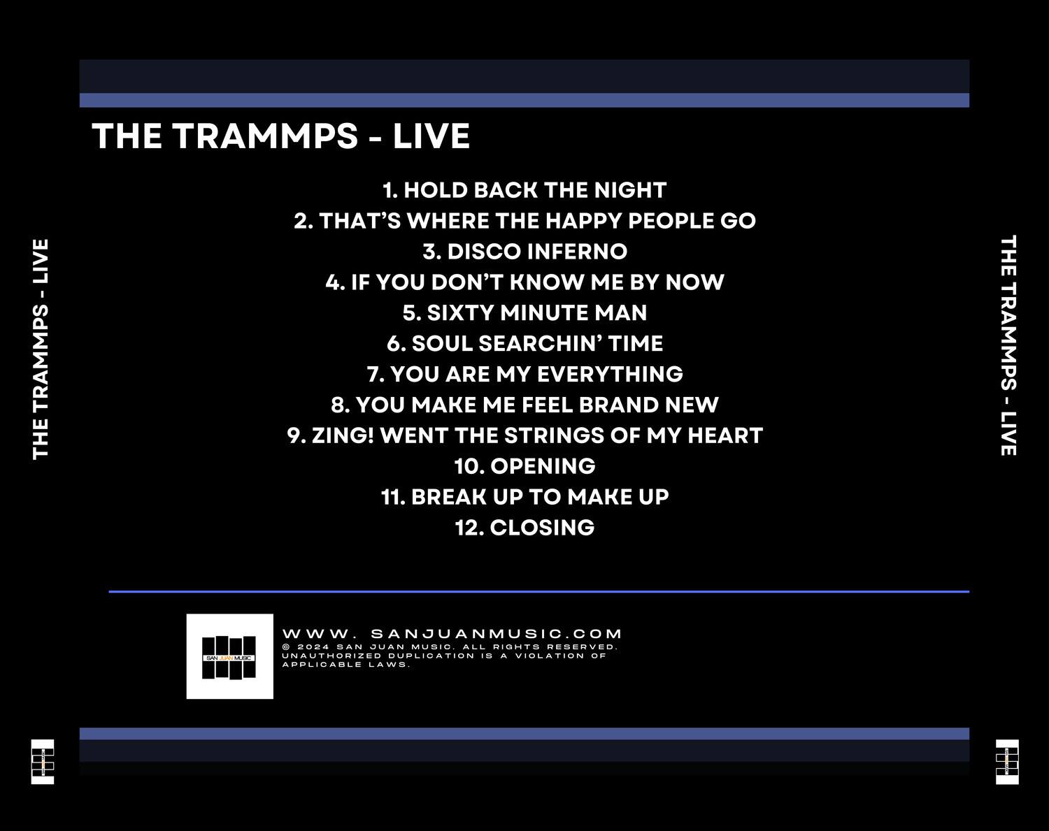 **THE TRAMMPS - LIVE**

1. HOLD BACK THE NIGHT  
2. THAT'S WHERE THE HAPPY PEOPLE GO  
3. DISCO INFERNO  
4. IF YOU DON'T KNOW ME BY NOW  
5. SIXTY MINUTE MAN  
6. SOUL SEARCHIN' TIME  
7. YOU ARE MY EVERYTHING  
8. YOU MAKE ME FEEL BRAND NEW  
9. ZING! WENT THE STRINGS OF MY HEART  
10. OPENING  
11. BREAK UP TO MAKE UP  
12. CLOSING  

---

**SANJUANMUSIC.COM**  
© 2024 SAN JUAN MUSIC. ALL RIGHTS RESERVED.  
UNAUTHORIZED DUPLICATION IS A VIOLATION OF APPLICABLE LAWS.