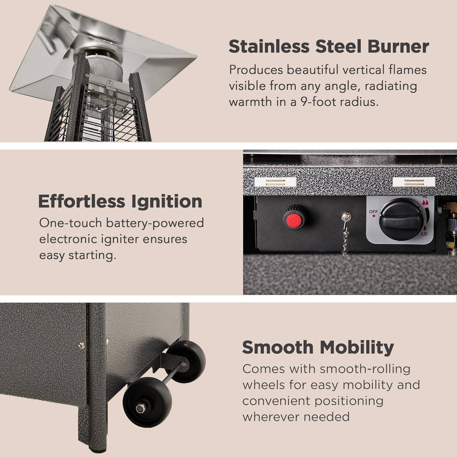 Stainless Steel Burner  
Produces beautiful vertical flames visible from any angle, radiating warmth in a 9-foot radius.

Effortless Ignition  
One-touch battery-powered electronic igniter ensures easy starting.

Smooth Mobility  
Comes with smooth-rolling wheels for easy mobility and convenient positioning wherever needed.
