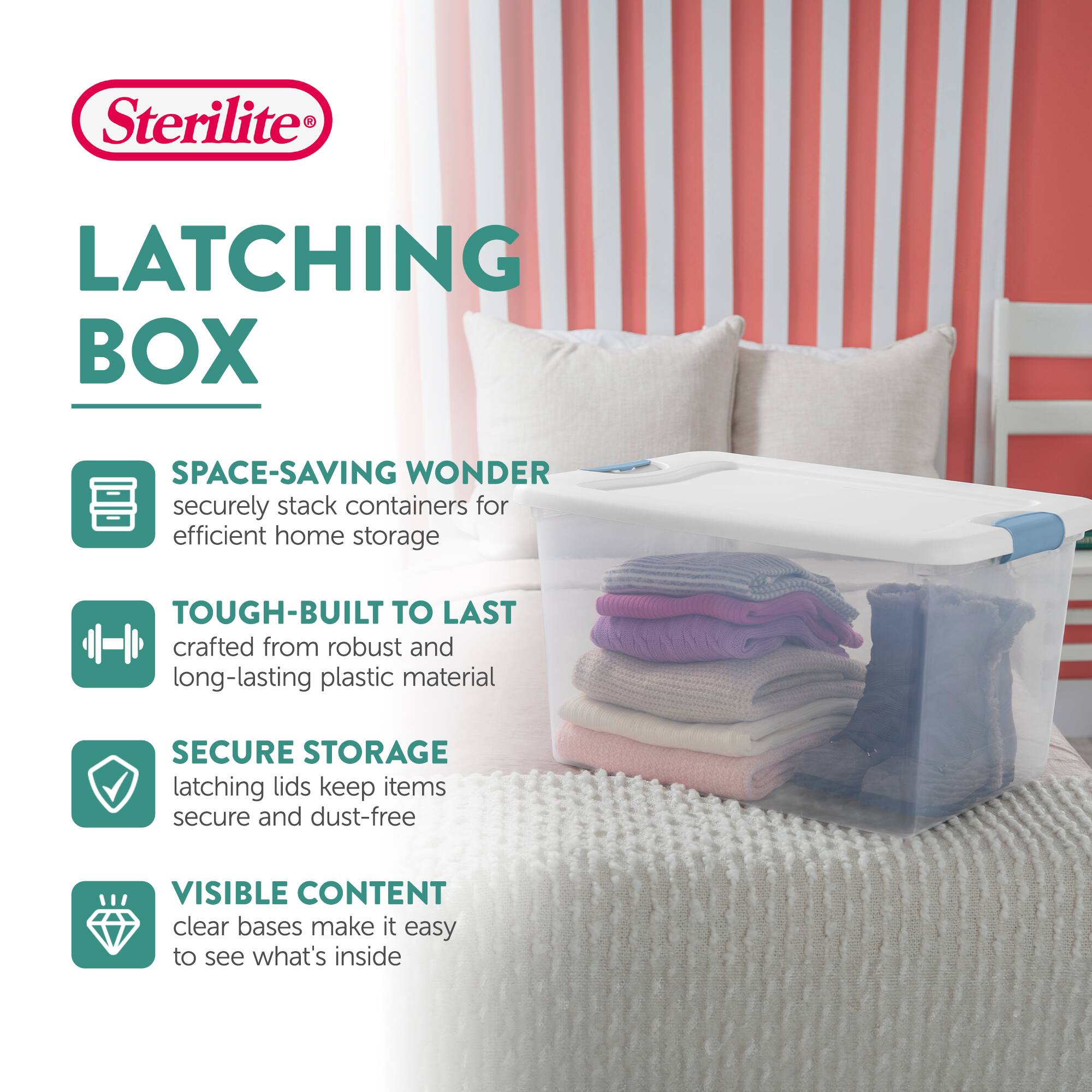 Sterilite®  
LATCHING BOX  

SPACE-SAVING WONDER  
securely stack containers for efficient home storage  

TOUGH-BUILT TO LAST  
crafted from robust and long-lasting plastic material  

SECURE STORAGE  
latching lids keep items secure and dust-free  

VISIBLE CONTENT  
clear bases make it easy to see what's inside