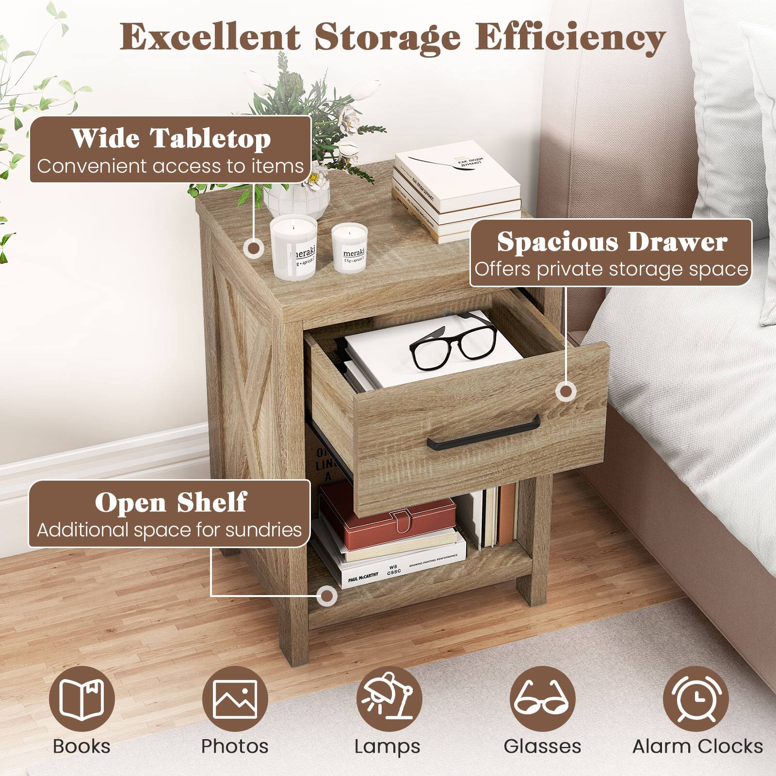Excellent Storage Efficiency

Wide Tabletop
Convenient access to items

Spacious Drawer
Offers private storage space

Open Shelf
Additional space for sundries

Books
Photos
Lamps
Glasses
Alarm Clocks